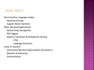 Discriminative Language models
Maximum Entropy
Support Vector Machines
Other Advanced Applications
Named Entity Recognition
POS Tagging
Machine Translation & Probabilistic Parsing
CFGs
Language Grammars
Areas of research
Information Retrieval (Query Based and Generic)
Question & Answering
Summarization
 