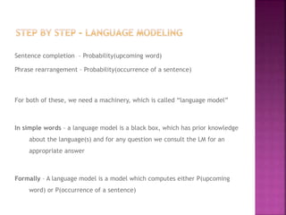 Sentence completion – Probability(upcoming word)
Phrase rearrangement – Probability(occurrence of a sentence)
For both of these, we need a machinery, which is called “language model”
In simple words – a language model is a black box, which has prior knowledge
about the language(s) and for any question we consult the LM for an
appropriate answer
Formally – A language model is a model which computes either P(upcoming
word) or P(occurrence of a sentence)
 