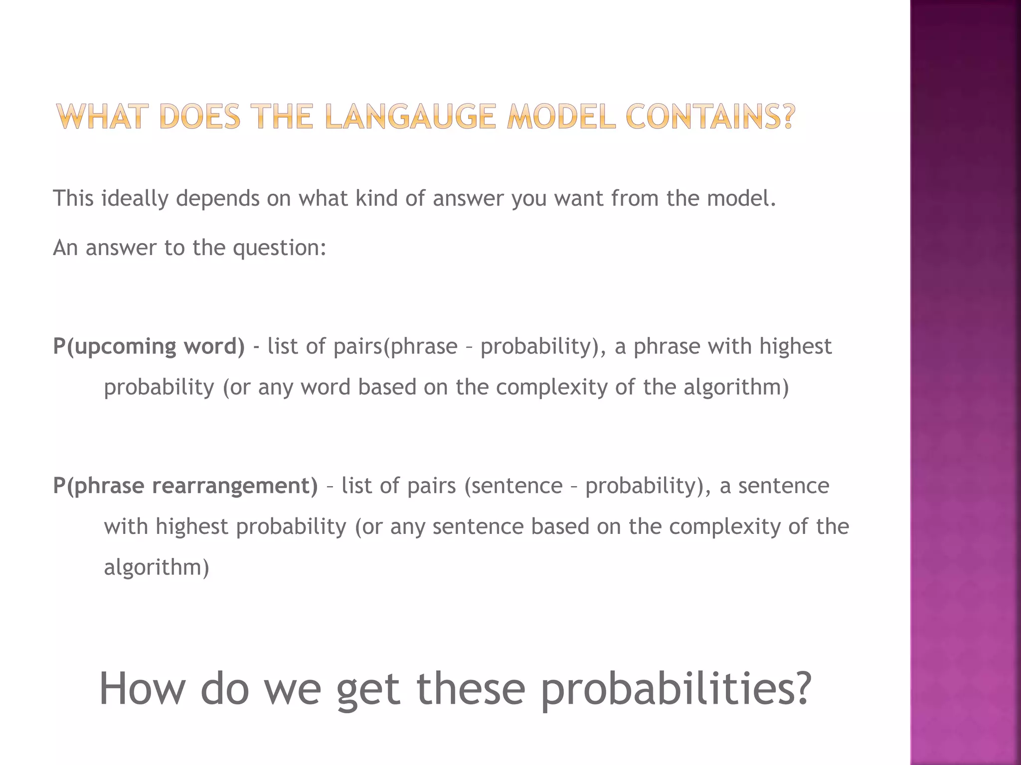 This ideally depends on what kind of answer you want from the model.
An answer to the question:
P(upcoming word) - list of pairs(phrase – probability), a phrase with highest
probability (or any word based on the complexity of the algorithm)
P(phrase rearrangement) – list of pairs (sentence – probability), a sentence
with highest probability (or any sentence based on the complexity of the
algorithm)
How do we get these probabilities?
 