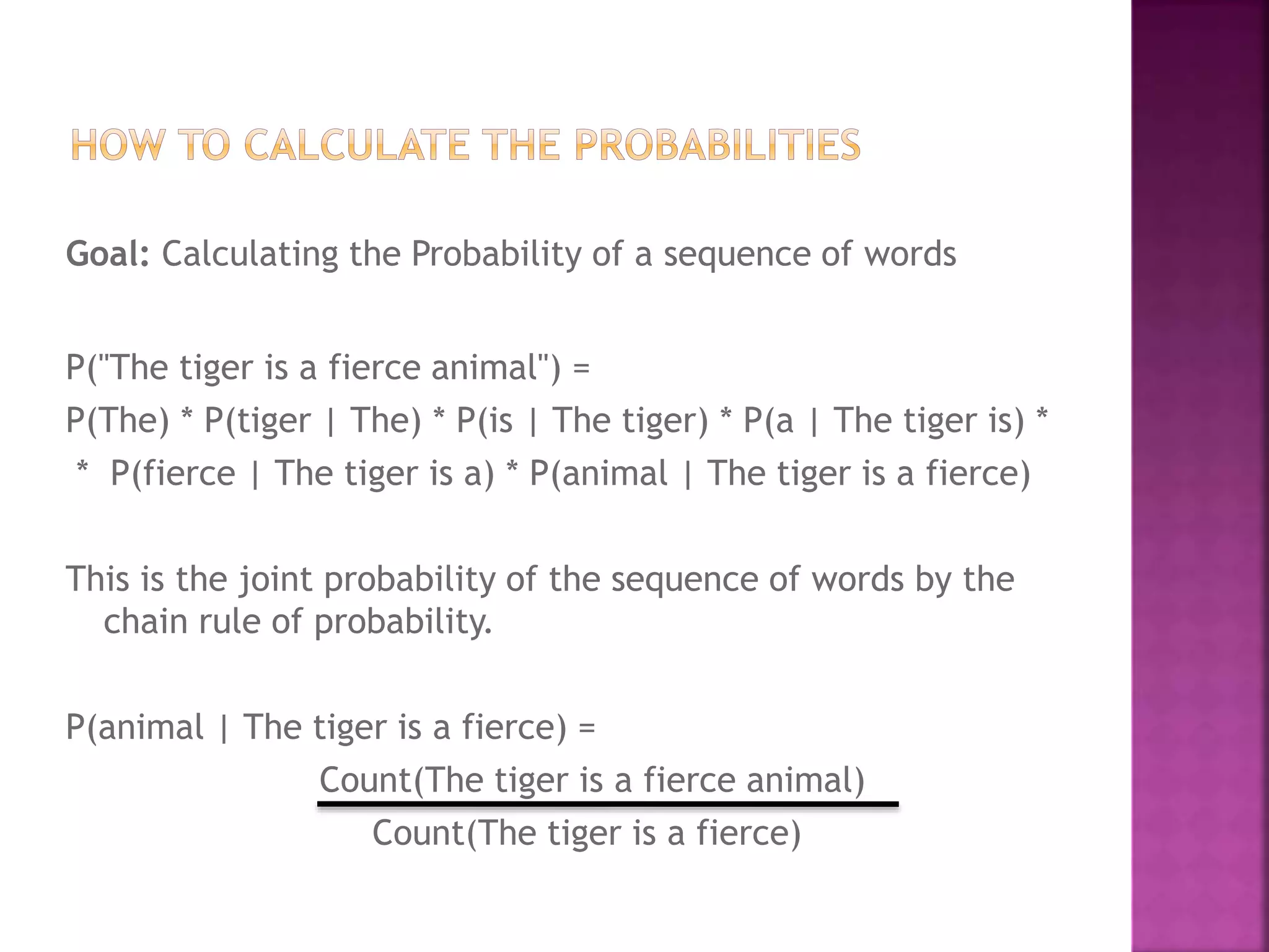 Goal: Calculating the Probability of a sequence of words
P("The tiger is a fierce animal") =
P(The) * P(tiger | The) * P(is | The tiger) * P(a | The tiger is) *
* P(fierce | The tiger is a) * P(animal | The tiger is a fierce)
This is the joint probability of the sequence of words by the
chain rule of probability.
P(animal | The tiger is a fierce) =
Count(The tiger is a fierce animal)
Count(The tiger is a fierce)
 