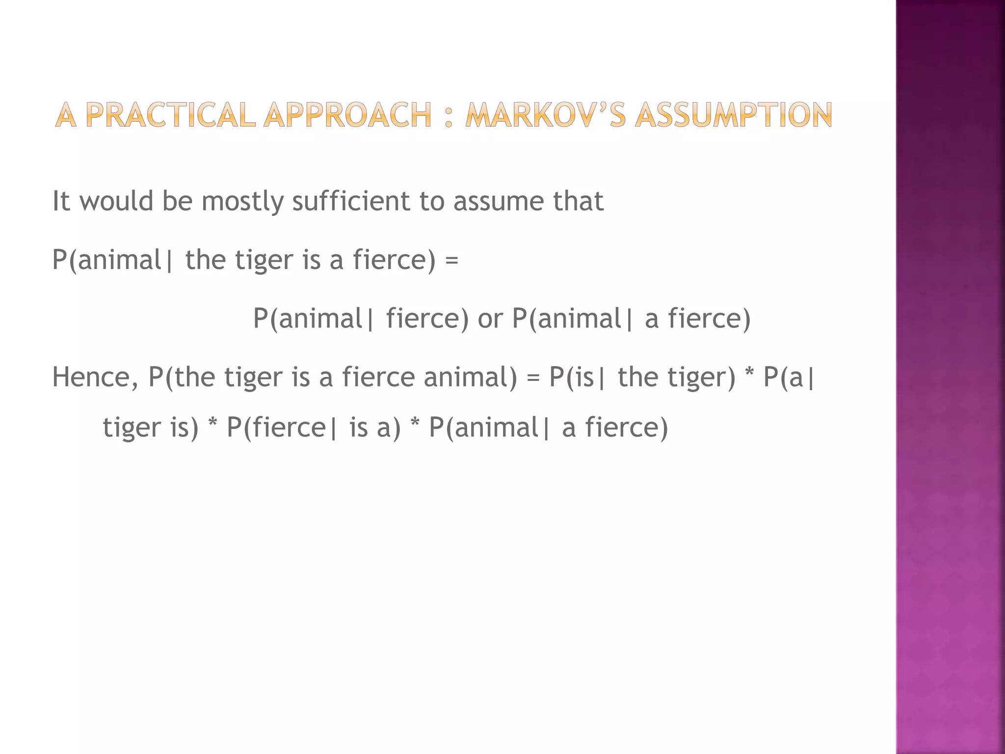 It would be mostly sufficient to assume that
P(animal| the tiger is a fierce) =
P(animal| fierce) or P(animal| a fierce)
Hence, P(the tiger is a fierce animal) = P(is| the tiger) * P(a|
tiger is) * P(fierce| is a) * P(animal| a fierce)
 