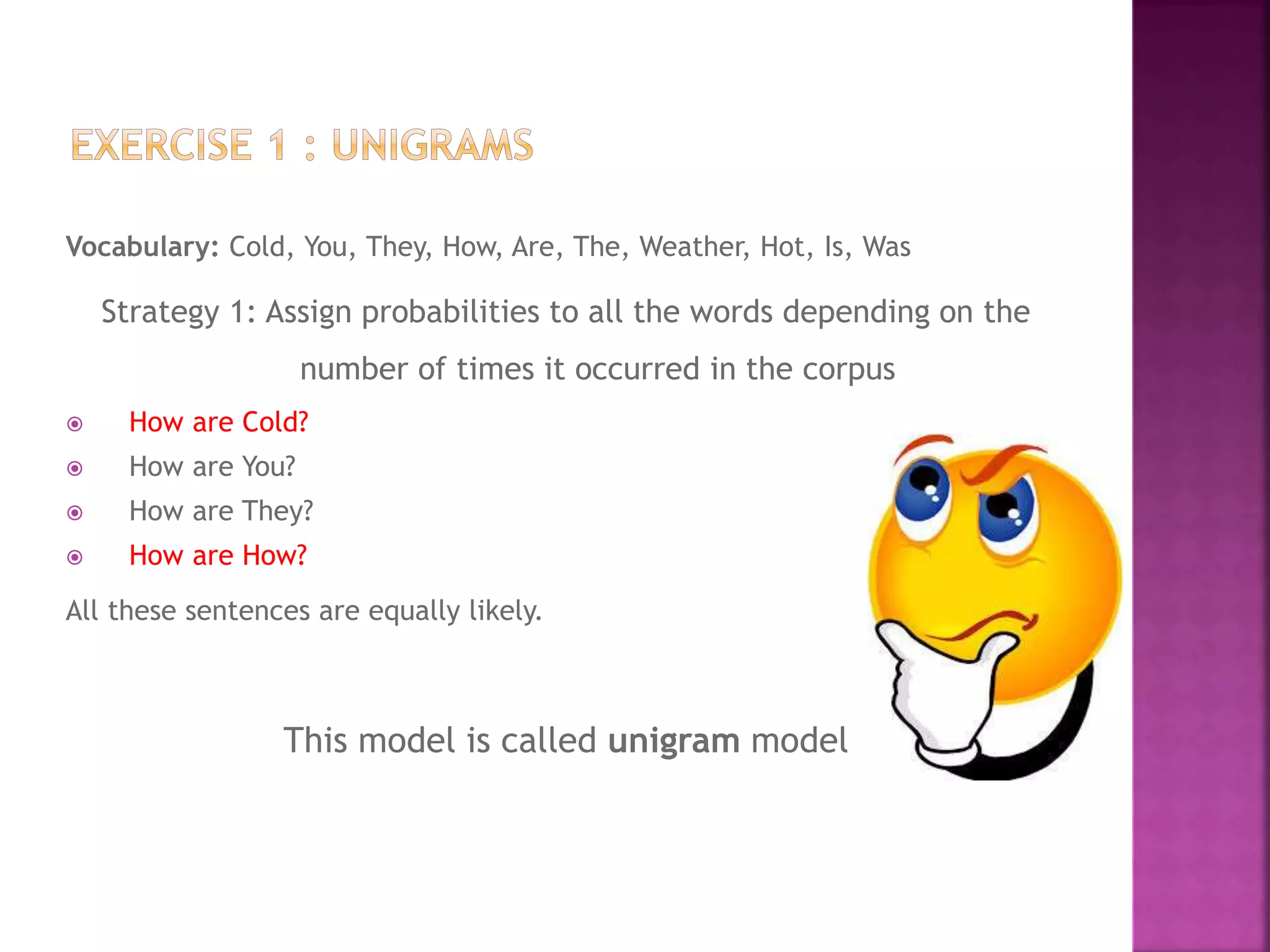 Vocabulary: Cold, You, They, How, Are, The, Weather, Hot, Is, Was
Strategy 1: Assign probabilities to all the words depending on the
number of times it occurred in the corpus
 How are Cold?
 How are You?
 How are They?
 How are How?
All these sentences are equally likely.
This model is called unigram model
 