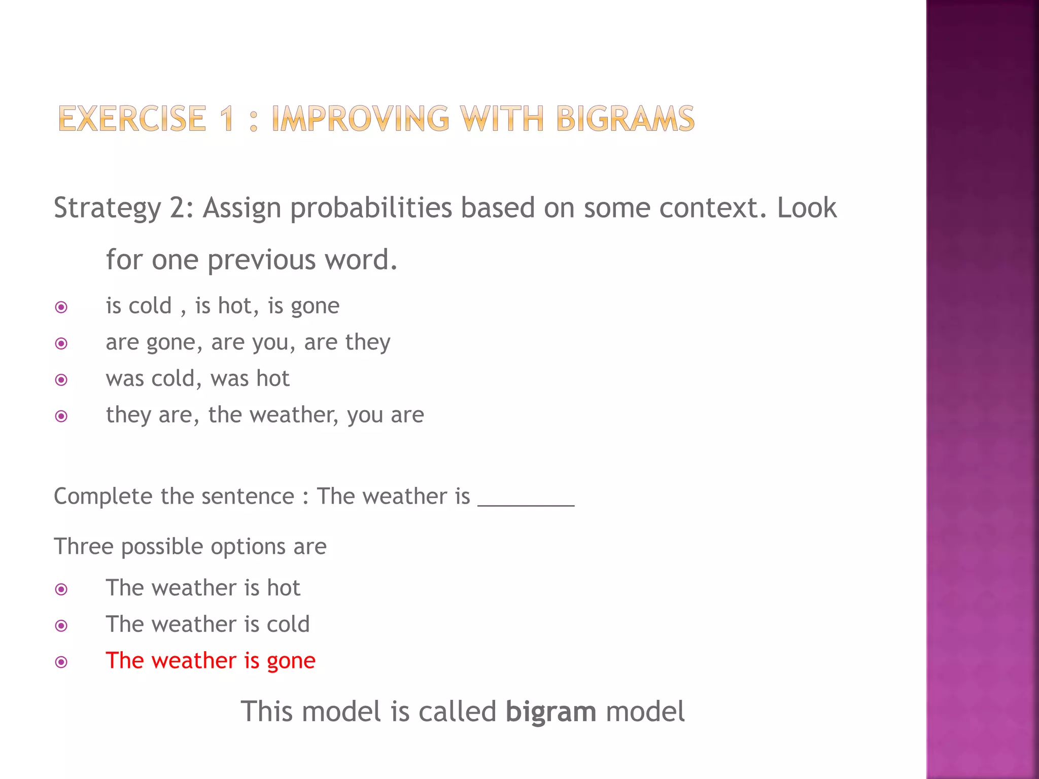 Strategy 2: Assign probabilities based on some context. Look
for one previous word.
 is cold , is hot, is gone
 are gone, are you, are they
 was cold, was hot
 they are, the weather, you are
Complete the sentence : The weather is ________
Three possible options are
 The weather is hot
 The weather is cold
 The weather is gone
This model is called bigram model
 