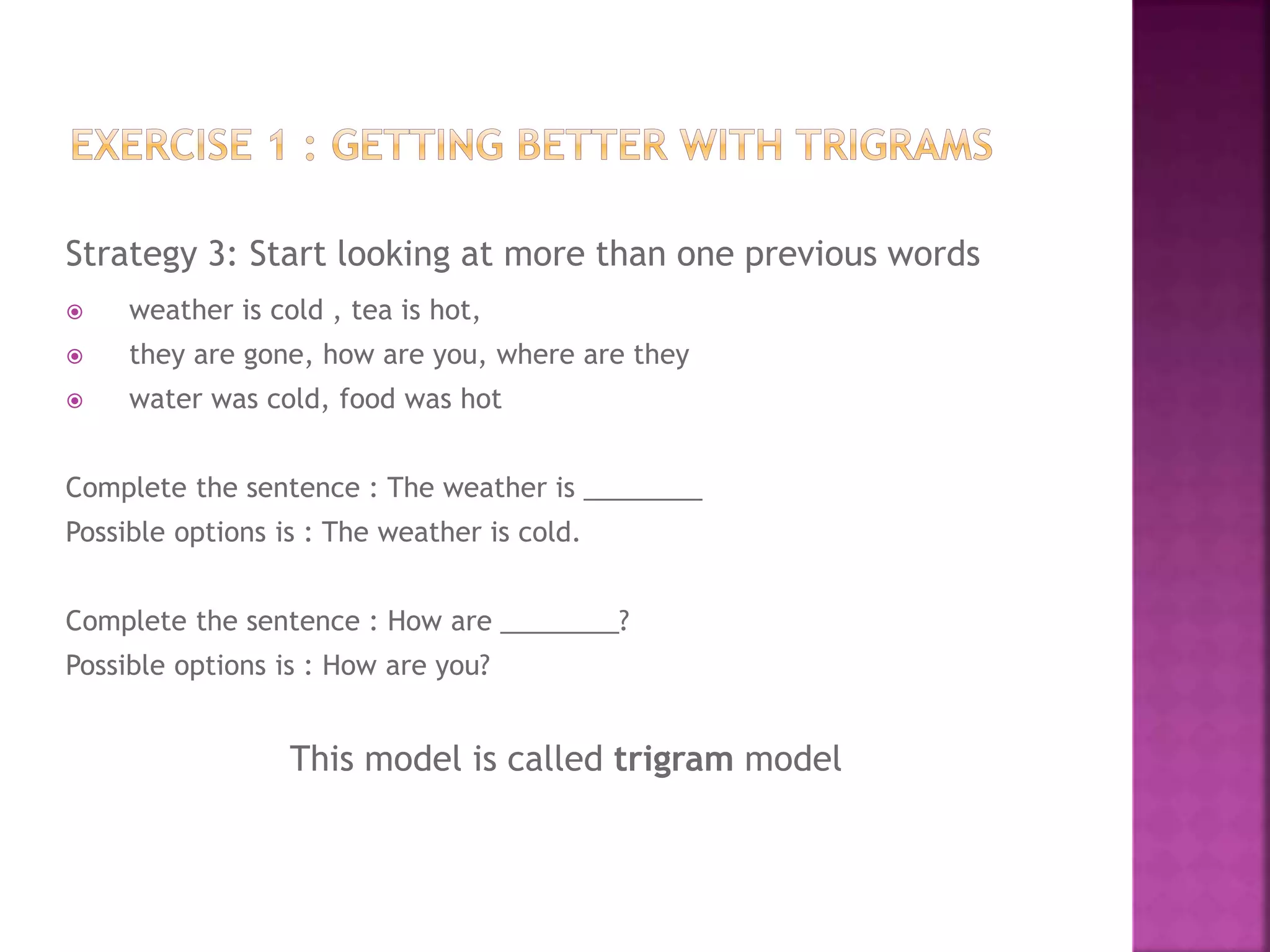 Strategy 3: Start looking at more than one previous words
 weather is cold , tea is hot,
 they are gone, how are you, where are they
 water was cold, food was hot
Complete the sentence : The weather is ________
Possible options is : The weather is cold.
Complete the sentence : How are ________?
Possible options is : How are you?
This model is called trigram model
 