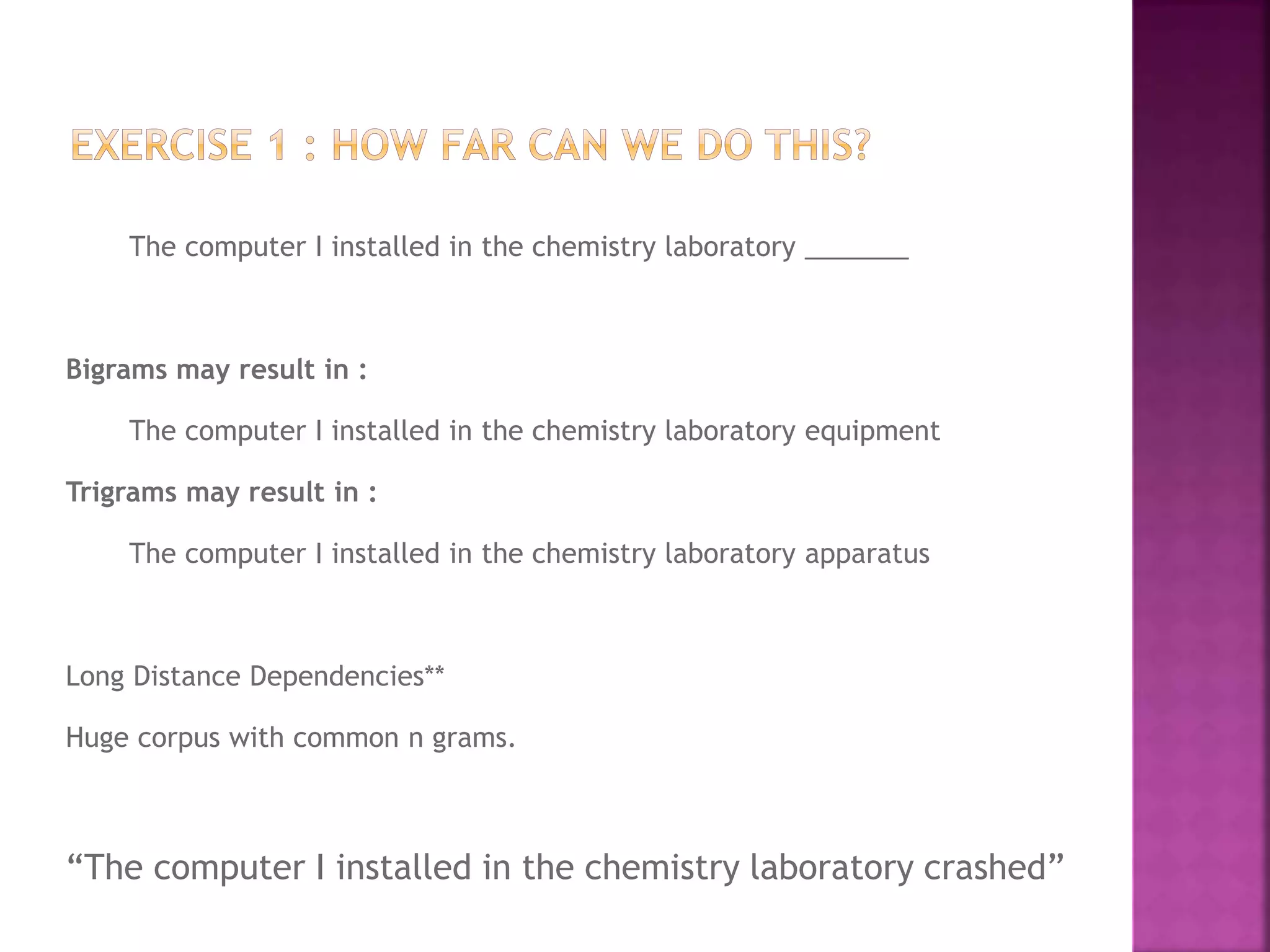 The computer I installed in the chemistry laboratory _______
Bigrams may result in :
The computer I installed in the chemistry laboratory equipment
Trigrams may result in :
The computer I installed in the chemistry laboratory apparatus
Long Distance Dependencies**
Huge corpus with common n grams.
“The computer I installed in the chemistry laboratory crashed”
 
