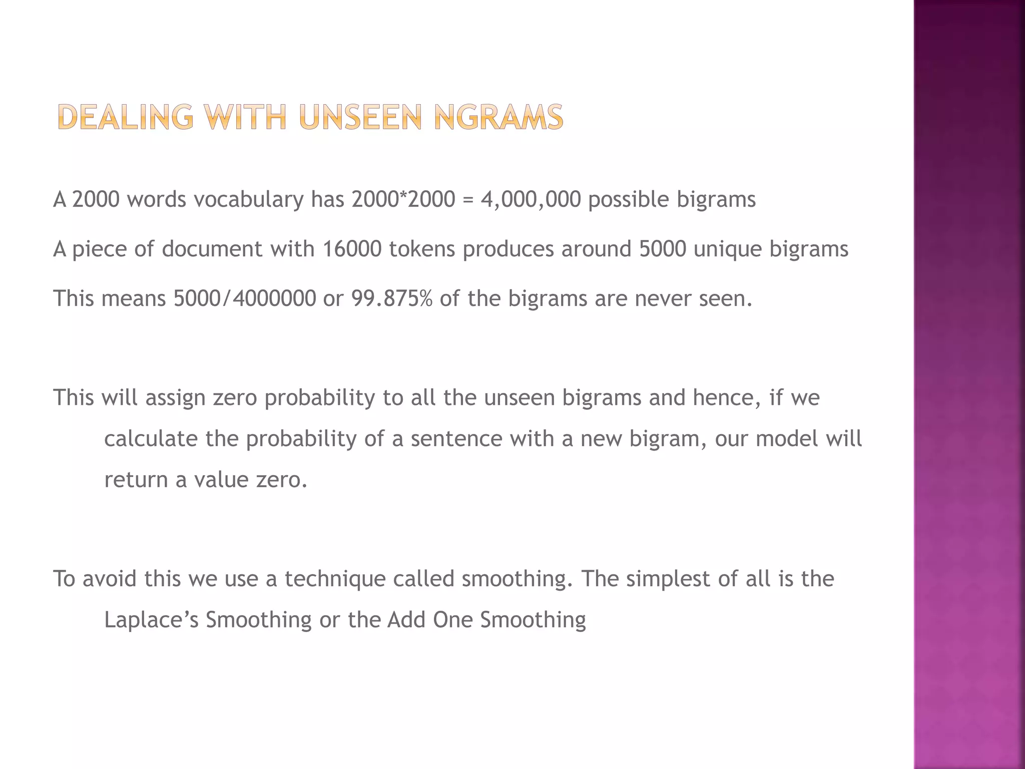 A 2000 words vocabulary has 2000*2000 = 4,000,000 possible bigrams
A piece of document with 16000 tokens produces around 5000 unique bigrams
This means 5000/4000000 or 99.875% of the bigrams are never seen.
This will assign zero probability to all the unseen bigrams and hence, if we
calculate the probability of a sentence with a new bigram, our model will
return a value zero.
To avoid this we use a technique called smoothing. The simplest of all is the
Laplace’s Smoothing or the Add One Smoothing
 