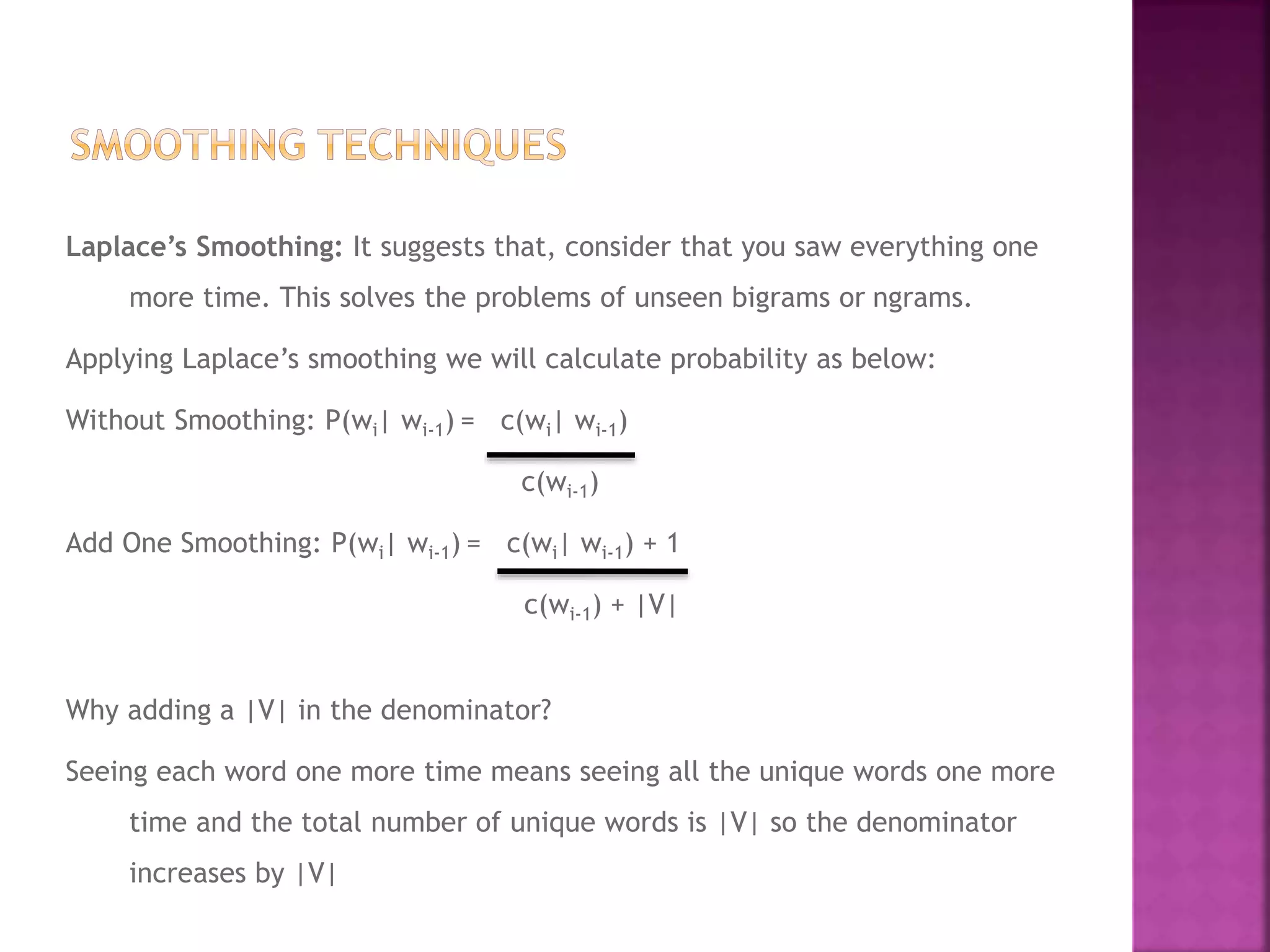 Laplace’s Smoothing: It suggests that, consider that you saw everything one
more time. This solves the problems of unseen bigrams or ngrams.
Applying Laplace’s smoothing we will calculate probability as below:
Without Smoothing: P(wi| wi-1) = c(wi| wi-1)
c(wi-1)
Add One Smoothing: P(wi| wi-1) = c(wi| wi-1) + 1
c(wi-1) + |V|
Why adding a |V| in the denominator?
Seeing each word one more time means seeing all the unique words one more
time and the total number of unique words is |V| so the denominator
increases by |V|
 