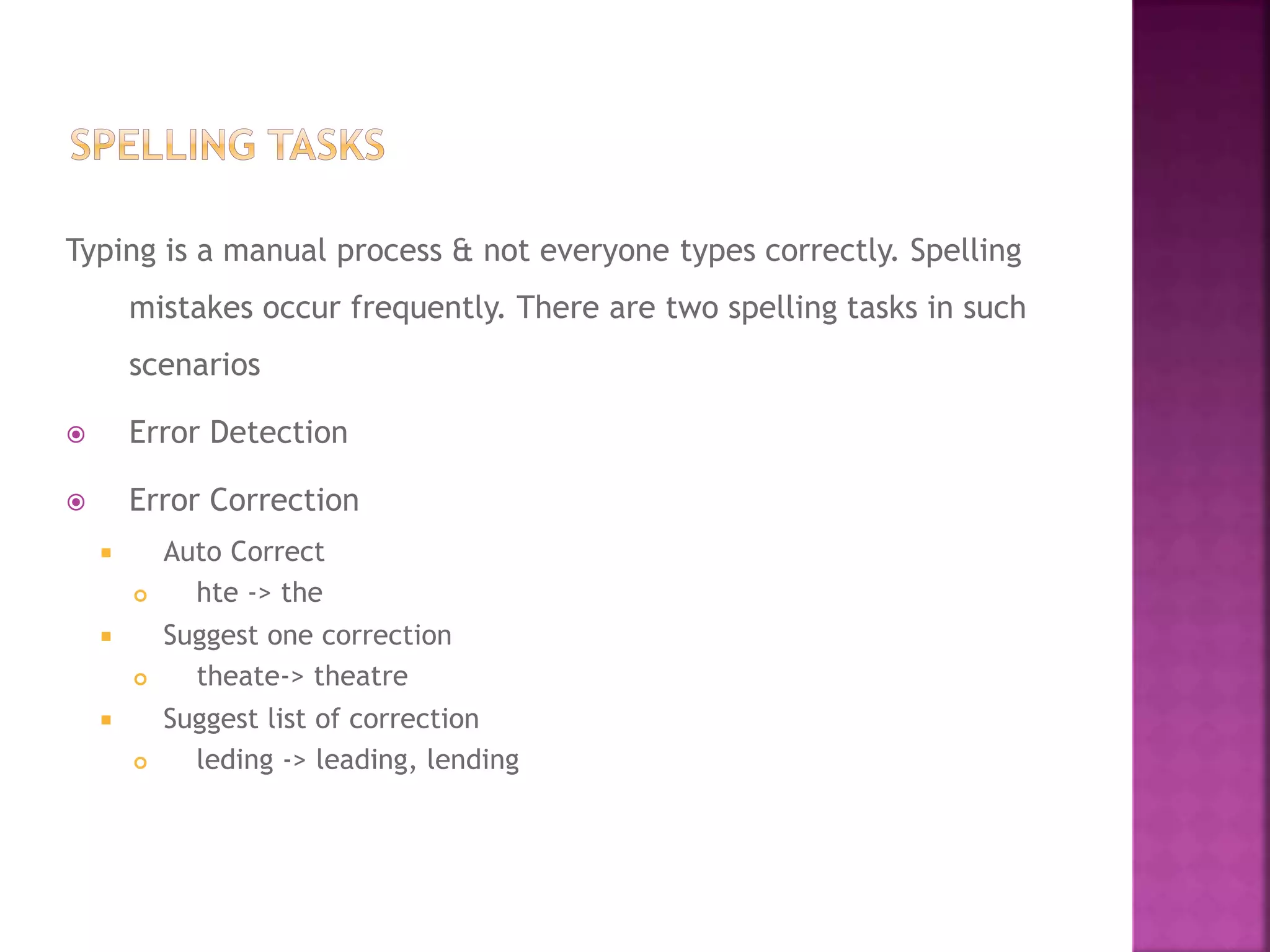 Typing is a manual process & not everyone types correctly. Spelling
mistakes occur frequently. There are two spelling tasks in such
scenarios
 Error Detection
 Error Correction
 Auto Correct
 hte -> the
 Suggest one correction
 theate-> theatre
 Suggest list of correction
 leding -> leading, lending
 