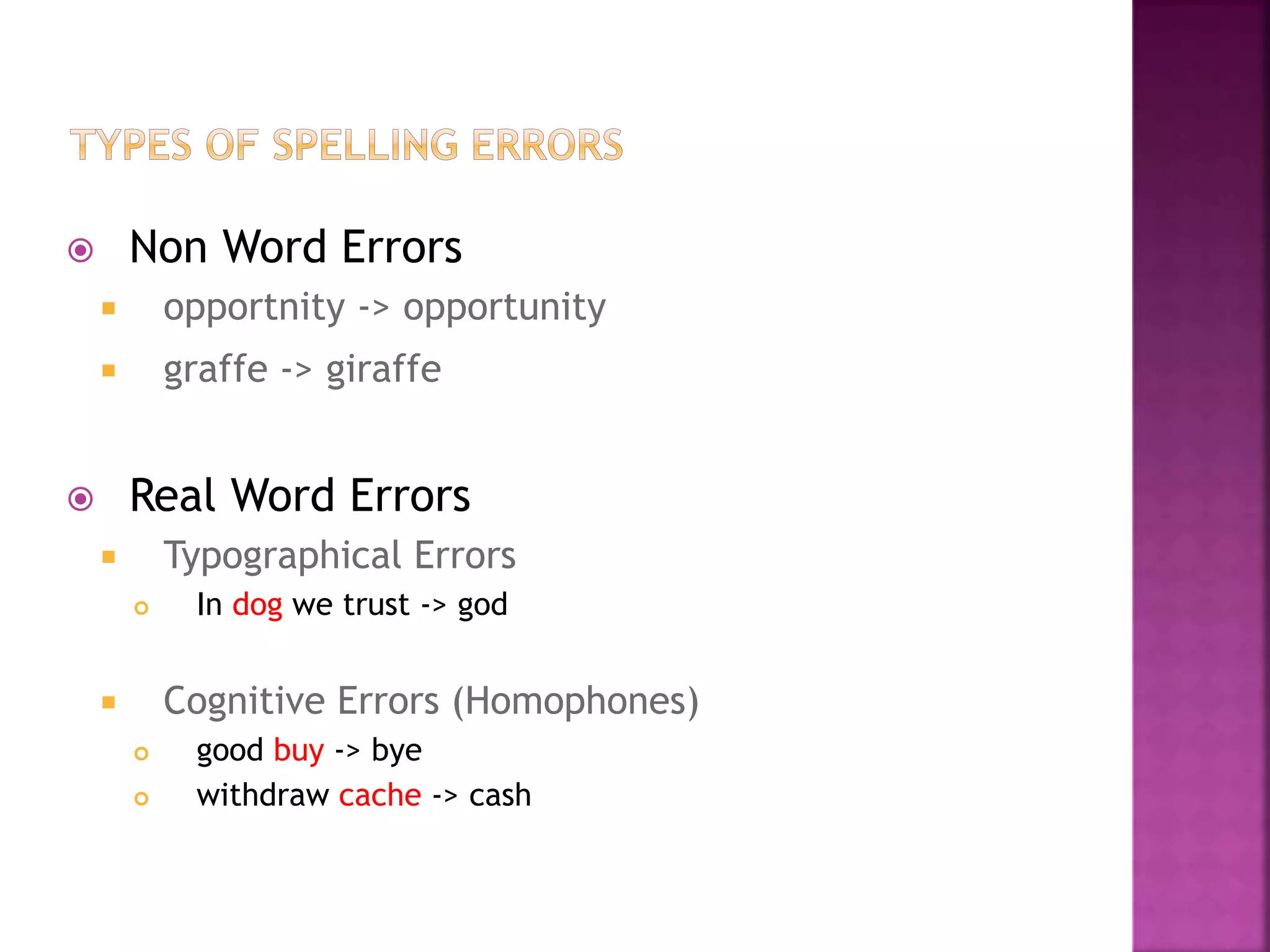  Non Word Errors
 opportnity -> opportunity
 graffe -> giraffe
 Real Word Errors
 Typographical Errors
 In dog we trust -> god
 Cognitive Errors (Homophones)
 good buy -> bye
 withdraw cache -> cash
 