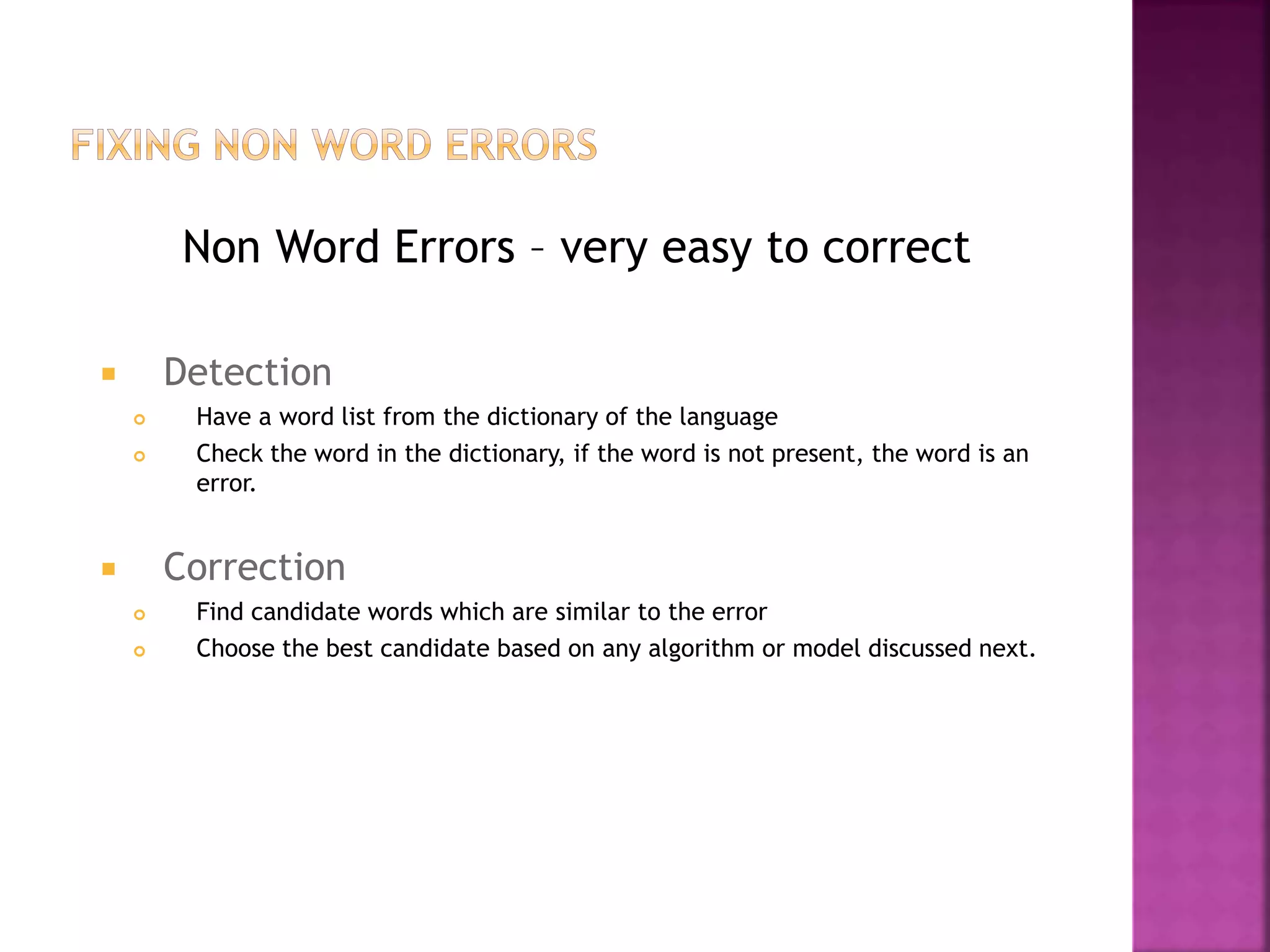 Non Word Errors – very easy to correct
 Detection
 Have a word list from the dictionary of the language
 Check the word in the dictionary, if the word is not present, the word is an
error.
 Correction
 Find candidate words which are similar to the error
 Choose the best candidate based on any algorithm or model discussed next.
 