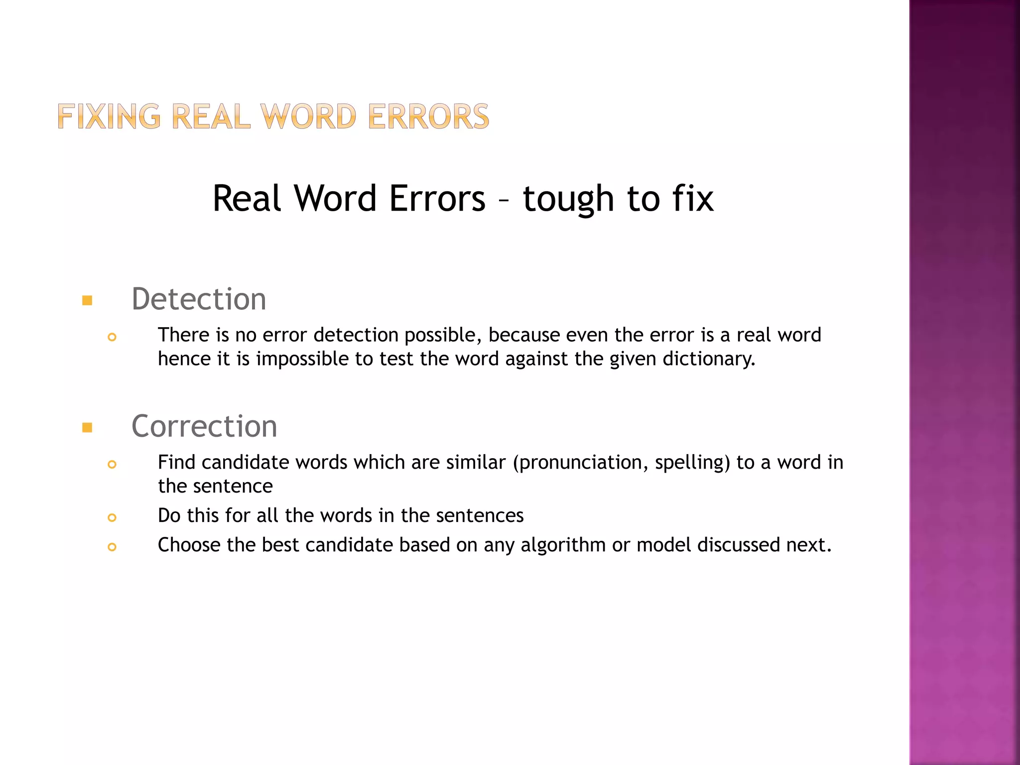 Real Word Errors – tough to fix
 Detection
 There is no error detection possible, because even the error is a real word
hence it is impossible to test the word against the given dictionary.
 Correction
 Find candidate words which are similar (pronunciation, spelling) to a word in
the sentence
 Do this for all the words in the sentences
 Choose the best candidate based on any algorithm or model discussed next.
 