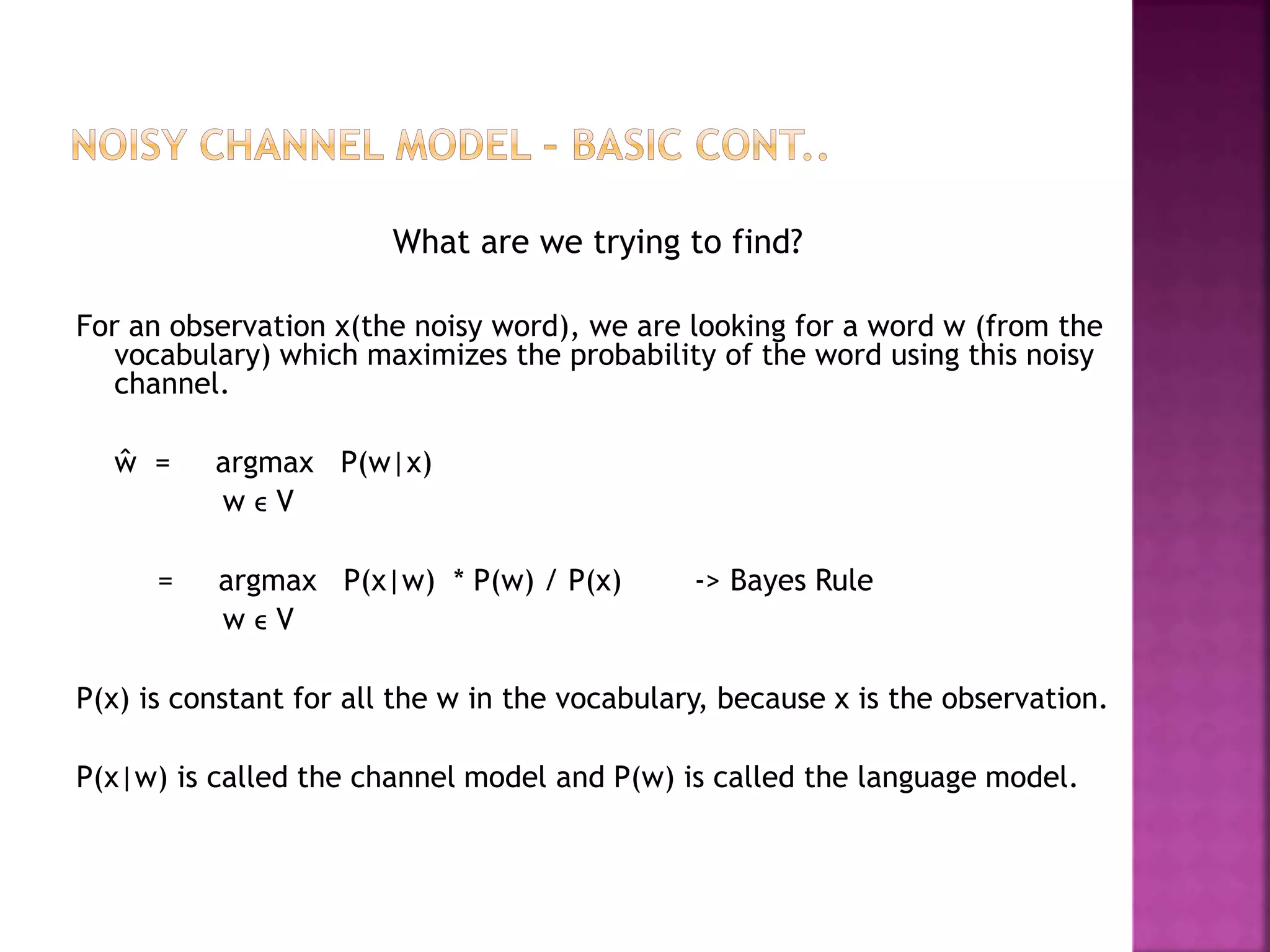 What are we trying to find?
For an observation x(the noisy word), we are looking for a word w (from the
vocabulary) which maximizes the probability of the word using this noisy
channel.
ŵ = argmax P(w|x)
w ϵ V
= argmax P(x|w) * P(w) / P(x) -> Bayes Rule
w ϵ V
P(x) is constant for all the w in the vocabulary, because x is the observation.
P(x|w) is called the channel model and P(w) is called the language model.
 