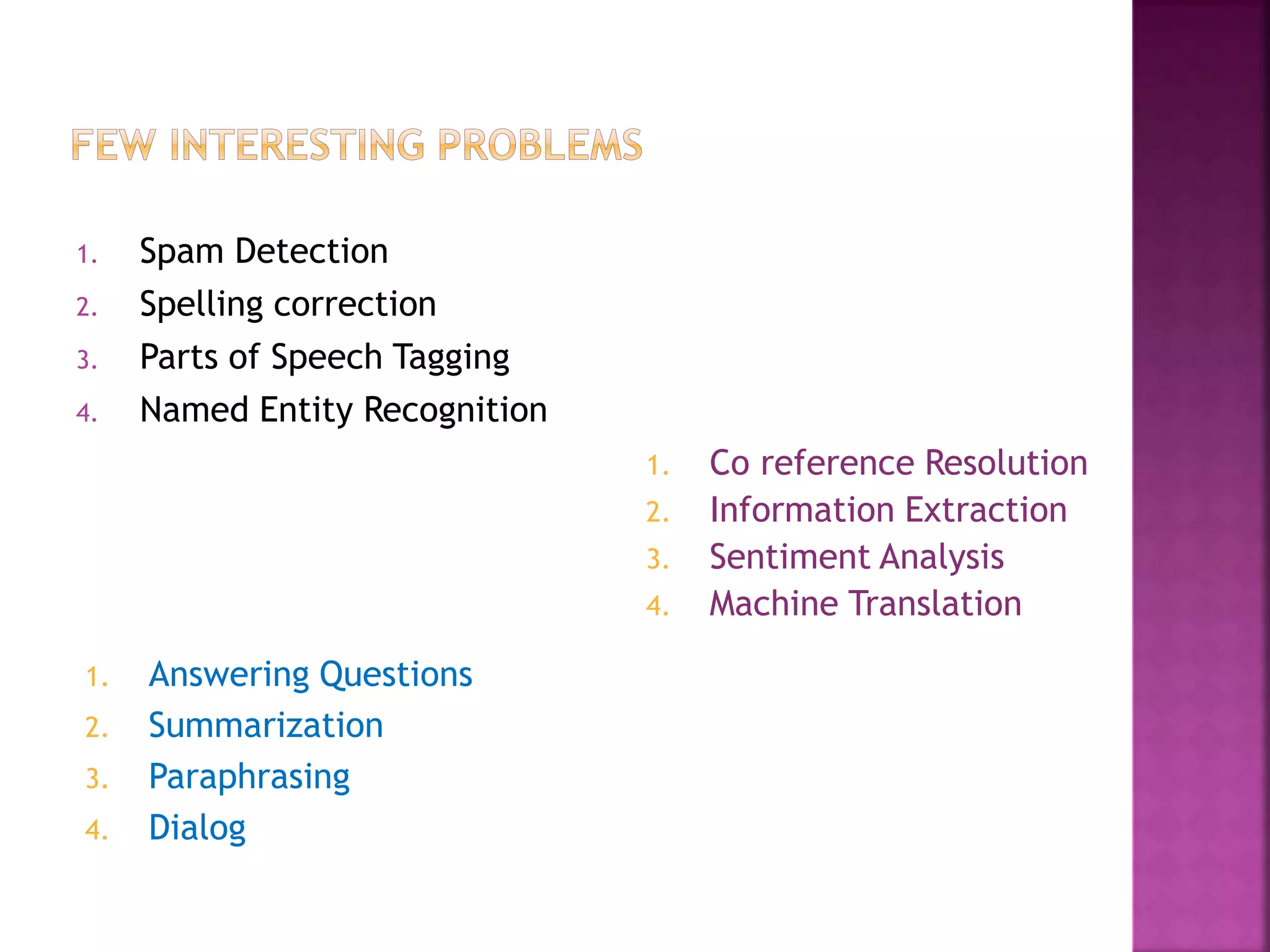 1. Spam Detection
2. Spelling correction
3. Parts of Speech Tagging
4. Named Entity Recognition
1. Co reference Resolution
2. Information Extraction
3. Sentiment Analysis
4. Machine Translation
1. Answering Questions
2. Summarization
3. Paraphrasing
4. Dialog
 