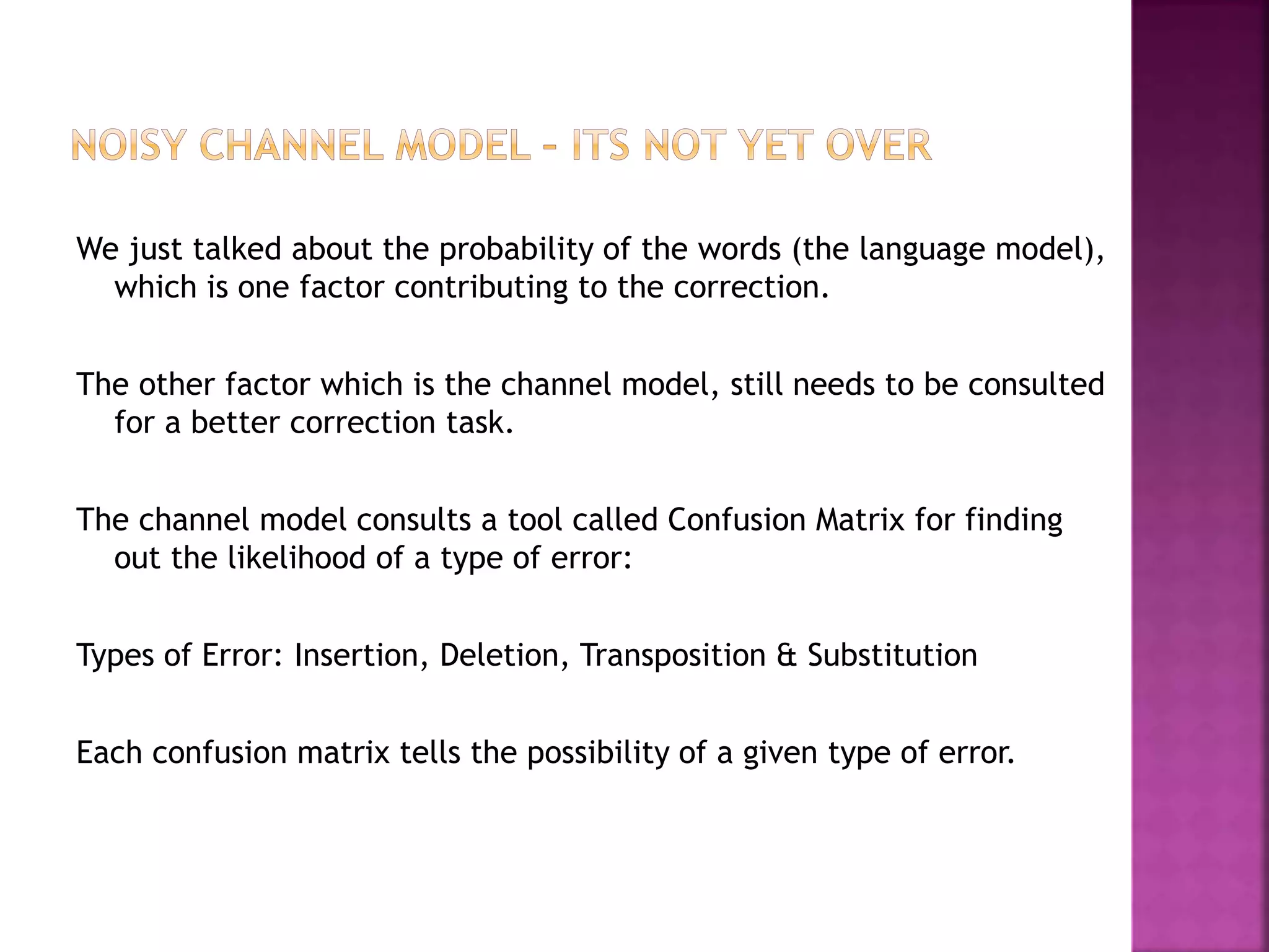 We just talked about the probability of the words (the language model),
which is one factor contributing to the correction.
The other factor which is the channel model, still needs to be consulted
for a better correction task.
The channel model consults a tool called Confusion Matrix for finding
out the likelihood of a type of error:
Types of Error: Insertion, Deletion, Transposition & Substitution
Each confusion matrix tells the possibility of a given type of error.
 