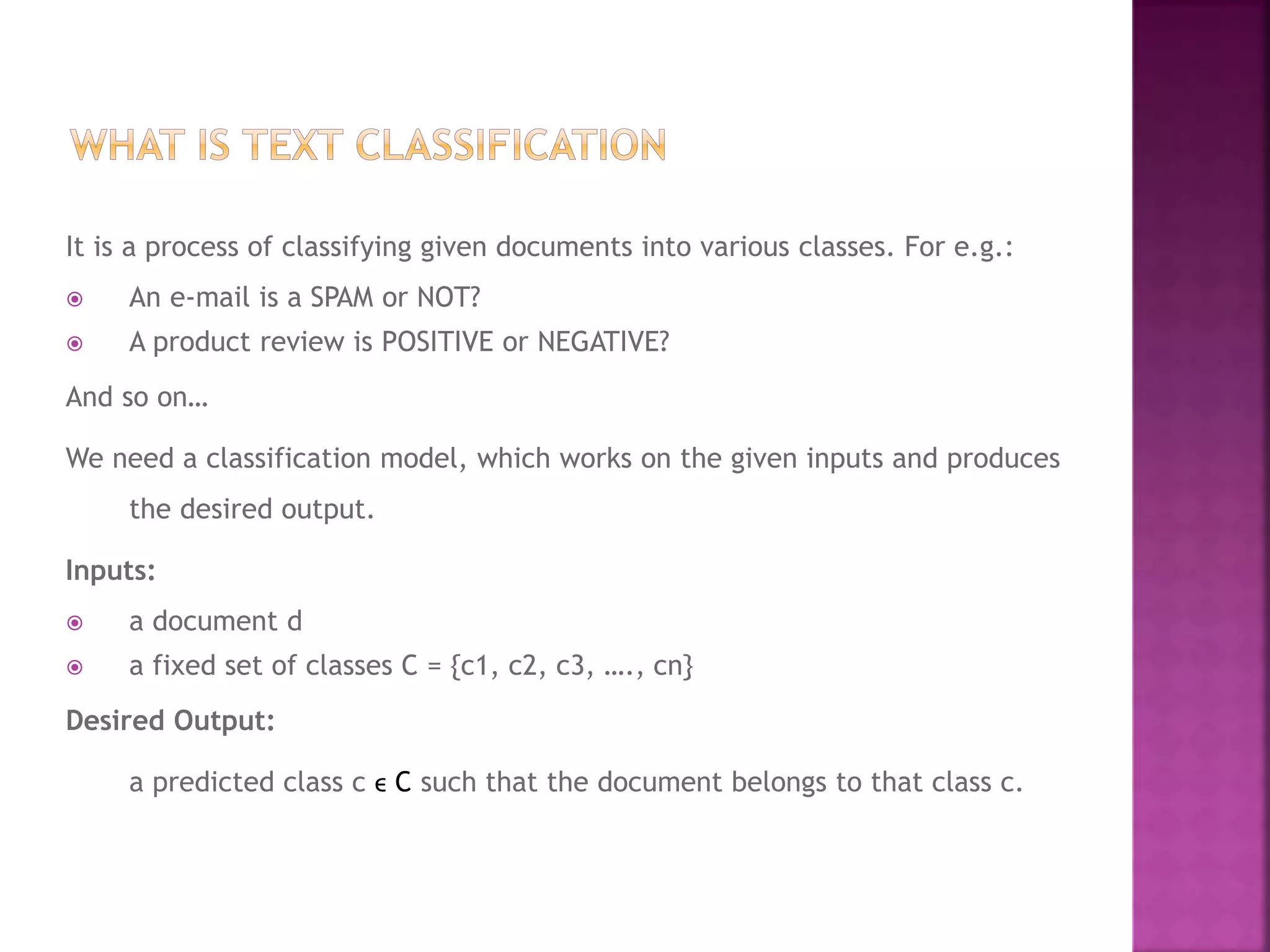 It is a process of classifying given documents into various classes. For e.g.:
 An e-mail is a SPAM or NOT?
 A product review is POSITIVE or NEGATIVE?
And so on…
We need a classification model, which works on the given inputs and produces
the desired output.
Inputs:
 a document d
 a fixed set of classes C = {c1, c2, c3, …., cn}
Desired Output:
a predicted class c ϵ C such that the document belongs to that class c.
 