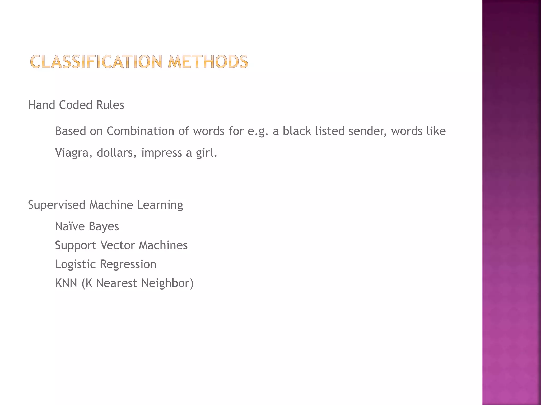 Hand Coded Rules
Based on Combination of words for e.g. a black listed sender, words like
Viagra, dollars, impress a girl.
Supervised Machine Learning
Naïve Bayes
Support Vector Machines
Logistic Regression
KNN (K Nearest Neighbor)
 