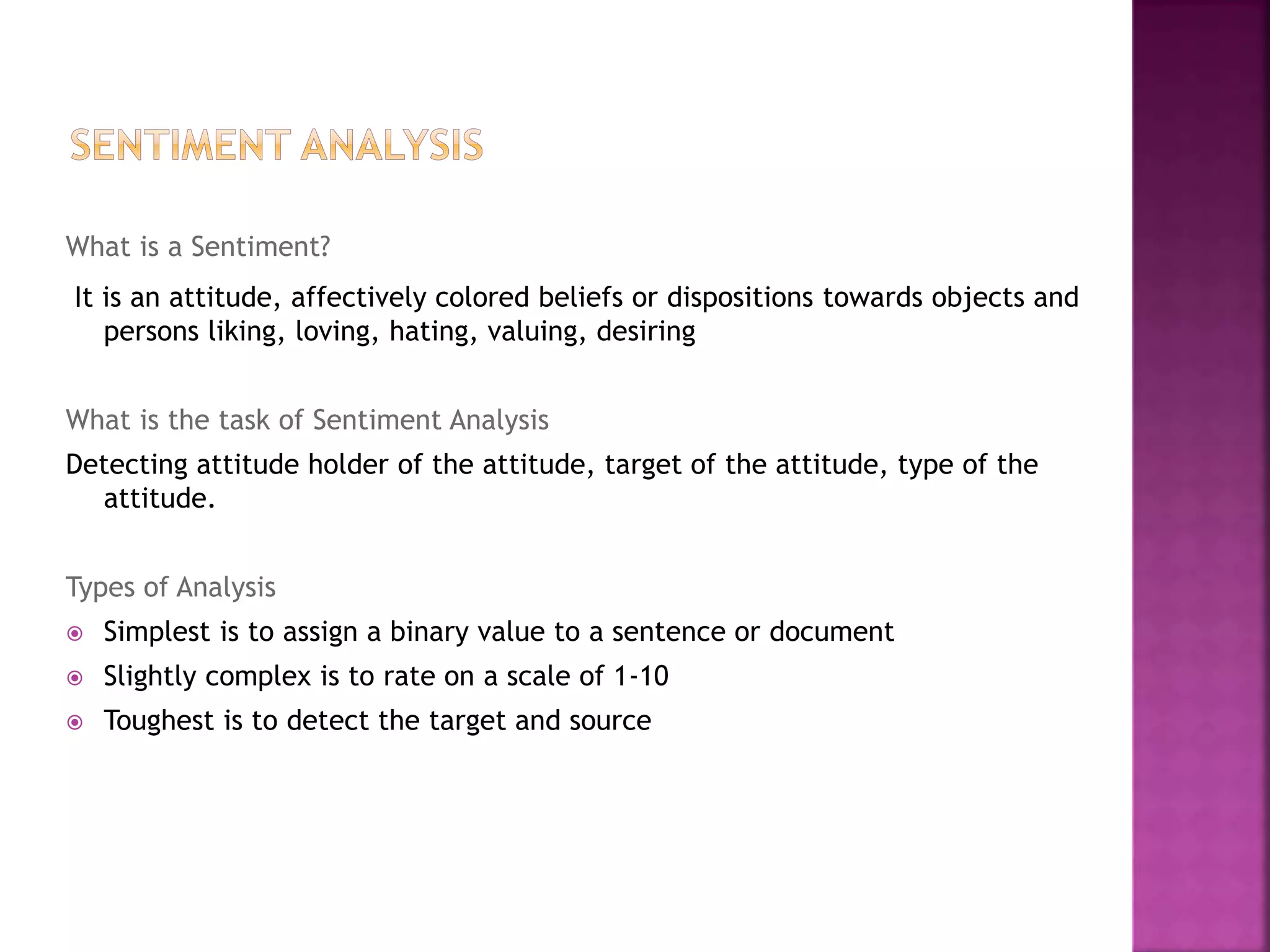 What is a Sentiment?
It is an attitude, affectively colored beliefs or dispositions towards objects and
persons liking, loving, hating, valuing, desiring
What is the task of Sentiment Analysis
Detecting attitude holder of the attitude, target of the attitude, type of the
attitude.
Types of Analysis
 Simplest is to assign a binary value to a sentence or document
 Slightly complex is to rate on a scale of 1-10
 Toughest is to detect the target and source
 
