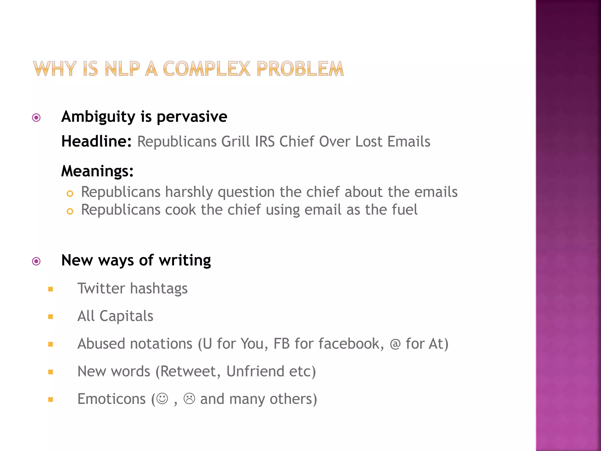  Ambiguity is pervasive
Headline: Republicans Grill IRS Chief Over Lost Emails
Meanings:
 Republicans harshly question the chief about the emails
 Republicans cook the chief using email as the fuel
 New ways of writing
 Twitter hashtags
 All Capitals
 Abused notations (U for You, FB for facebook, @ for At)
 New words (Retweet, Unfriend etc)
 Emoticons ( ,  and many others)
 
