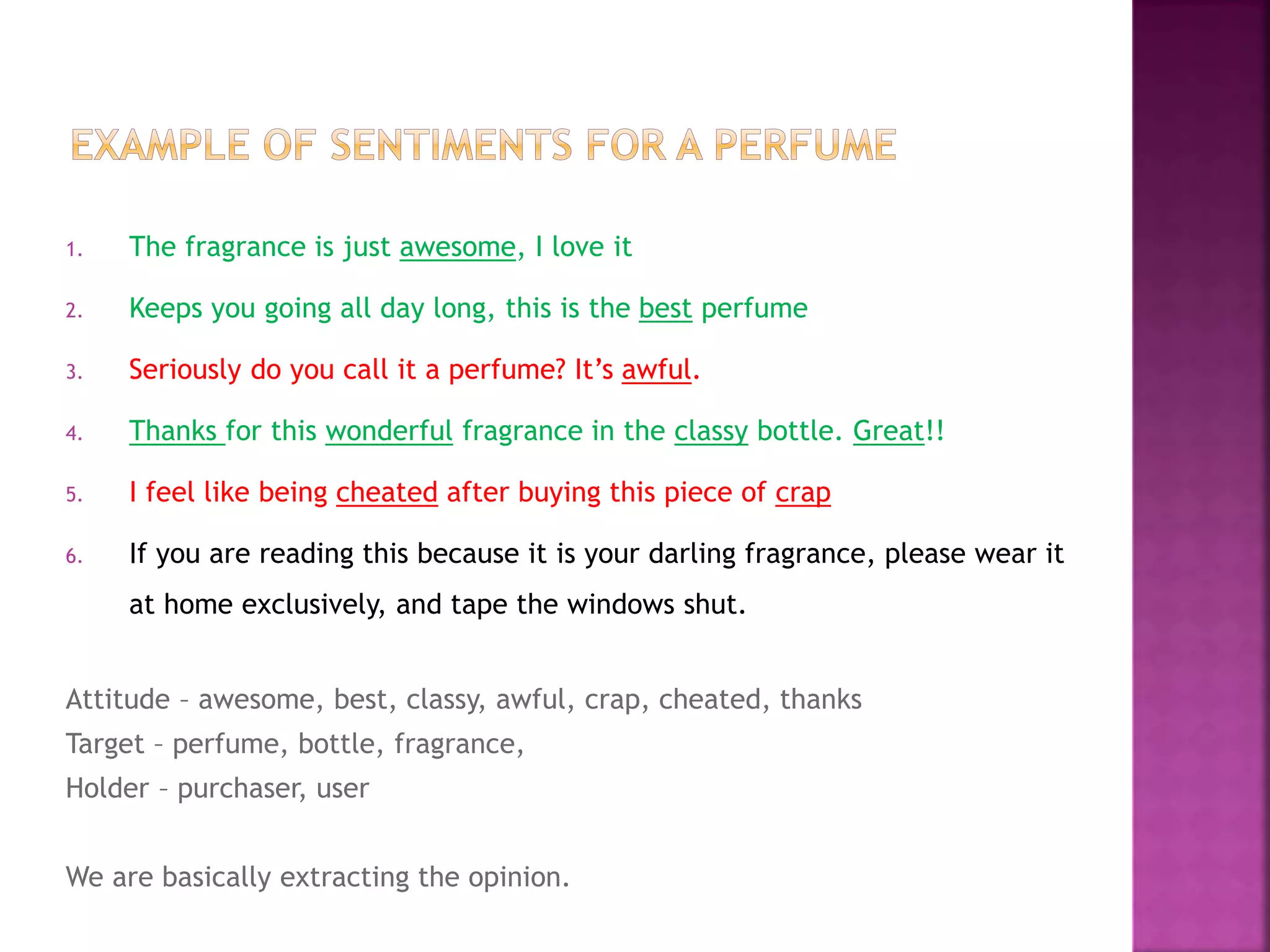 1. The fragrance is just awesome, I love it
2. Keeps you going all day long, this is the best perfume
3. Seriously do you call it a perfume? It’s awful.
4. Thanks for this wonderful fragrance in the classy bottle. Great!!
5. I feel like being cheated after buying this piece of crap
6. If you are reading this because it is your darling fragrance, please wear it
at home exclusively, and tape the windows shut.
Attitude – awesome, best, classy, awful, crap, cheated, thanks
Target – perfume, bottle, fragrance,
Holder – purchaser, user
We are basically extracting the opinion.
 