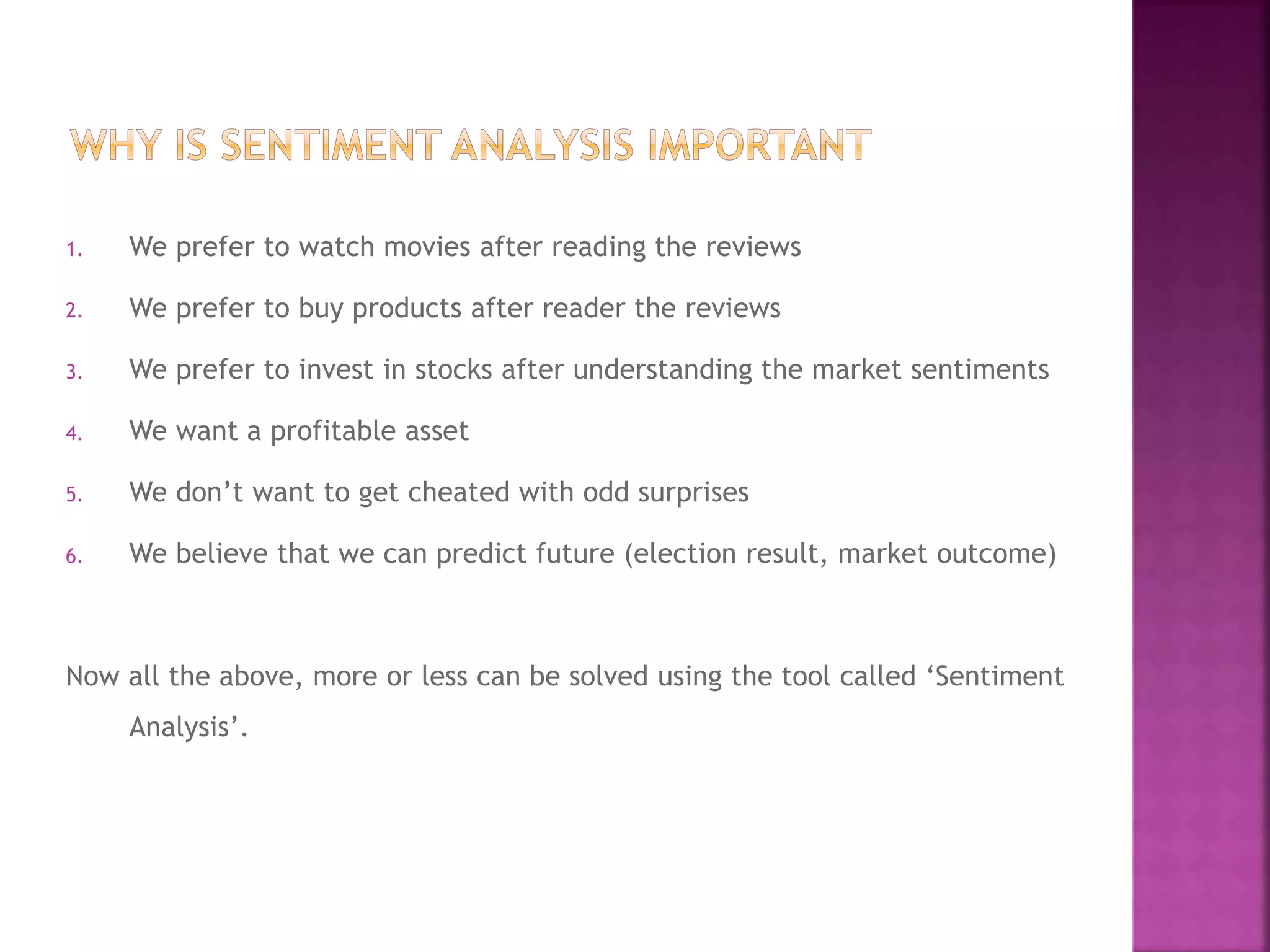 1. We prefer to watch movies after reading the reviews
2. We prefer to buy products after reader the reviews
3. We prefer to invest in stocks after understanding the market sentiments
4. We want a profitable asset
5. We don’t want to get cheated with odd surprises
6. We believe that we can predict future (election result, market outcome)
Now all the above, more or less can be solved using the tool called ‘Sentiment
Analysis’.
 