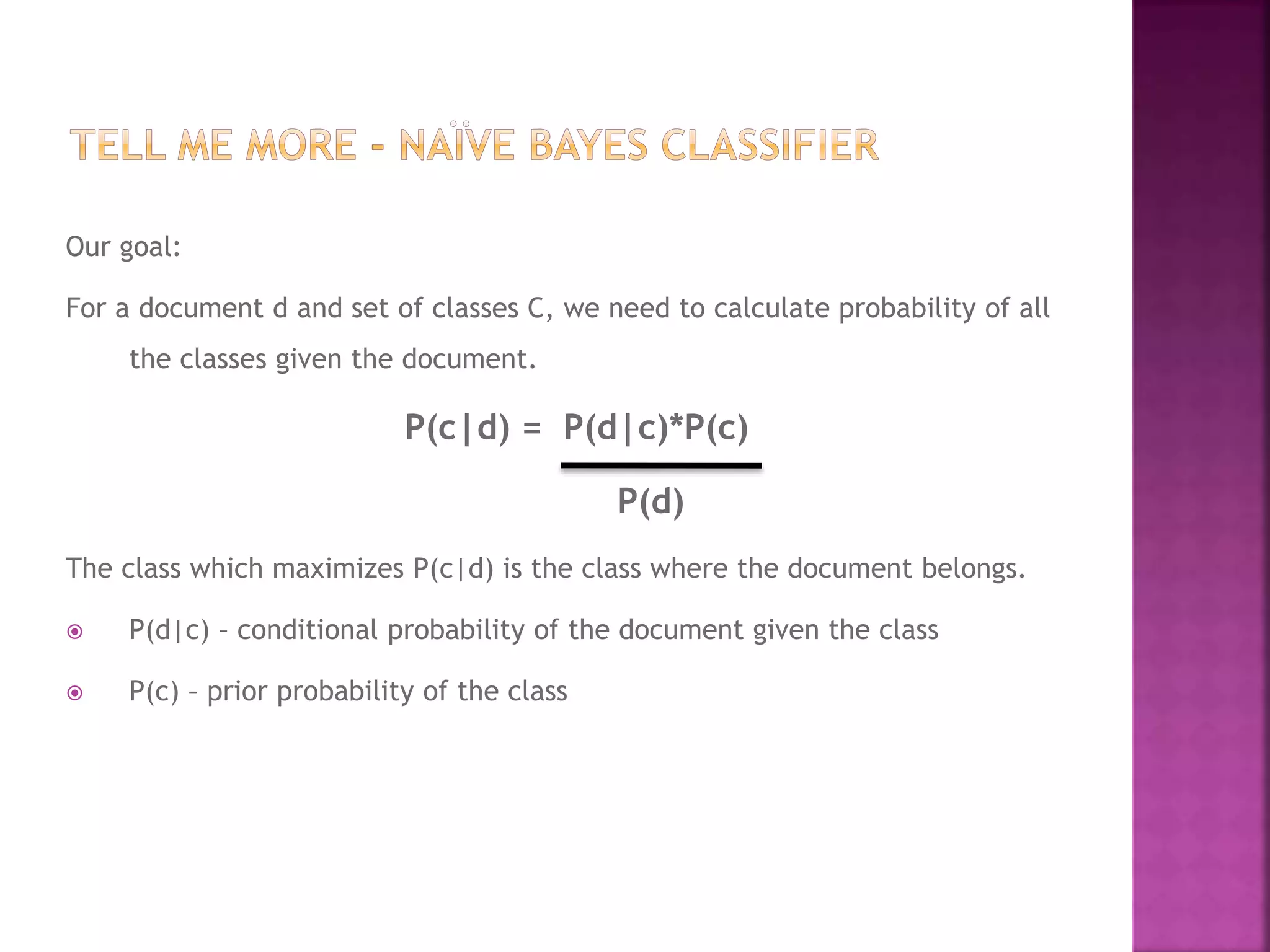 Our goal:
For a document d and set of classes C, we need to calculate probability of all
the classes given the document.
P(c|d) = P(d|c)*P(c)
P(d)
The class which maximizes P(c|d) is the class where the document belongs.
 P(d|c) – conditional probability of the document given the class
 P(c) – prior probability of the class
 