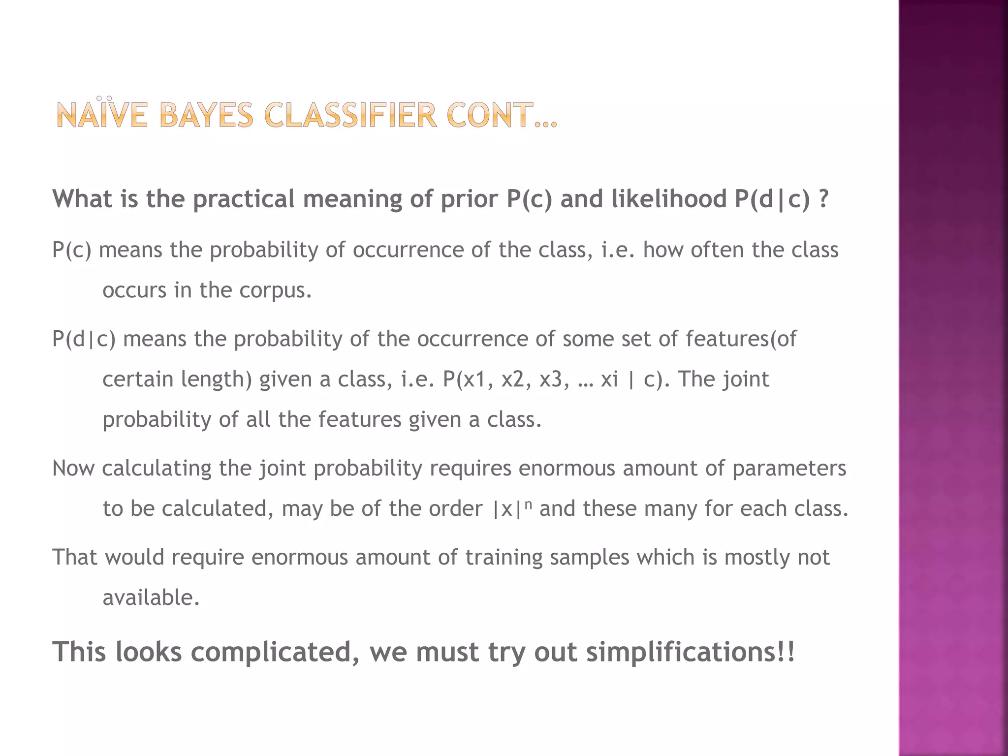 What is the practical meaning of prior P(c) and likelihood P(d|c) ?
P(c) means the probability of occurrence of the class, i.e. how often the class
occurs in the corpus.
P(d|c) means the probability of the occurrence of some set of features(of
certain length) given a class, i.e. P(x1, x2, x3, … xi | c). The joint
probability of all the features given a class.
Now calculating the joint probability requires enormous amount of parameters
to be calculated, may be of the order |x|n and these many for each class.
That would require enormous amount of training samples which is mostly not
available.
This looks complicated, we must try out simplifications!!
 