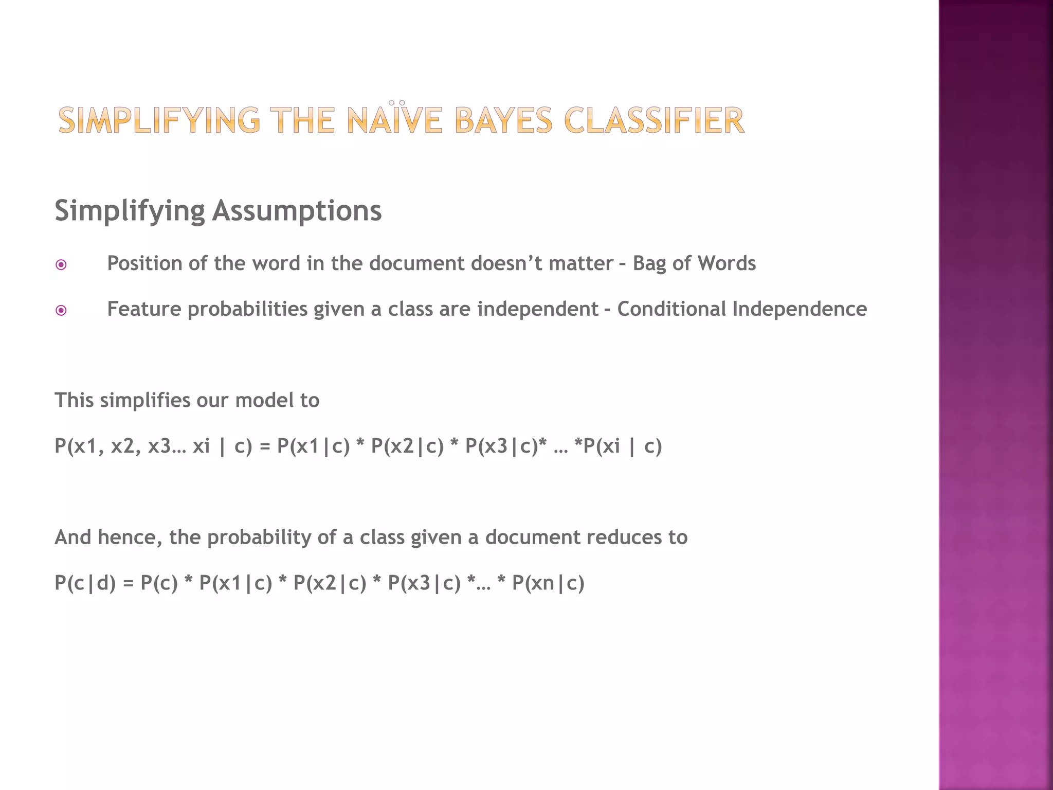 Simplifying Assumptions
 Position of the word in the document doesn’t matter – Bag of Words
 Feature probabilities given a class are independent - Conditional Independence
This simplifies our model to
P(x1, x2, x3… xi | c) = P(x1|c) * P(x2|c) * P(x3|c)* … *P(xi | c)
And hence, the probability of a class given a document reduces to
P(c|d) = P(c) * P(x1|c) * P(x2|c) * P(x3|c) *… * P(xn|c)
 