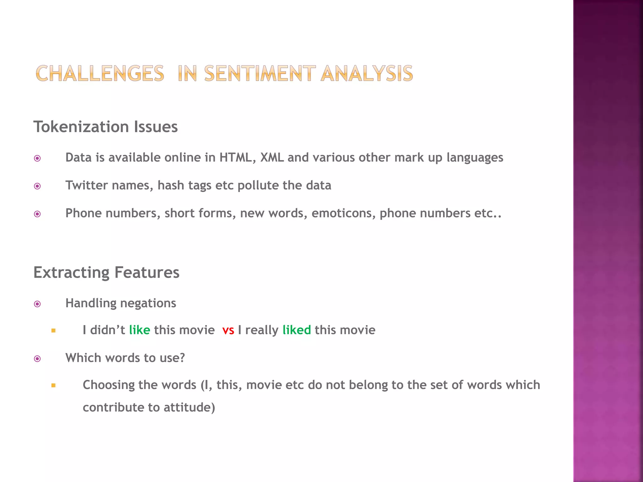 Tokenization Issues
 Data is available online in HTML, XML and various other mark up languages
 Twitter names, hash tags etc pollute the data
 Phone numbers, short forms, new words, emoticons, phone numbers etc..
Extracting Features
 Handling negations
 I didn’t like this movie vs I really liked this movie
 Which words to use?
 Choosing the words (I, this, movie etc do not belong to the set of words which
contribute to attitude)
 