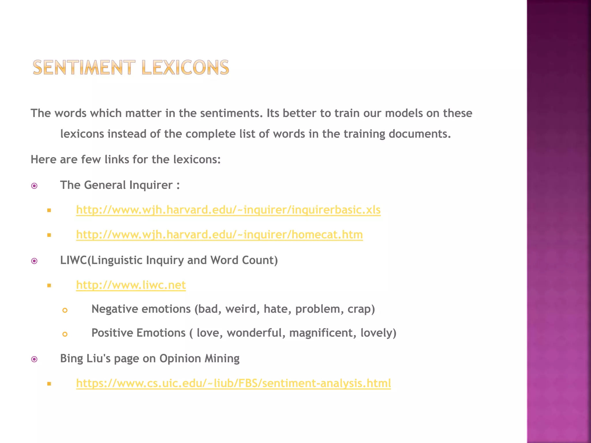 The words which matter in the sentiments. Its better to train our models on these
lexicons instead of the complete list of words in the training documents.
Here are few links for the lexicons:
 The General Inquirer :
 http://www.wjh.harvard.edu/~inquirer/inquirerbasic.xls
 http://www.wjh.harvard.edu/~inquirer/homecat.htm
 LIWC(Linguistic Inquiry and Word Count)
 http://www.liwc.net
 Negative emotions (bad, weird, hate, problem, crap)
 Positive Emotions ( love, wonderful, magnificent, lovely)
 Bing Liu's page on Opinion Mining
 https://www.cs.uic.edu/~liub/FBS/sentiment-analysis.html
 