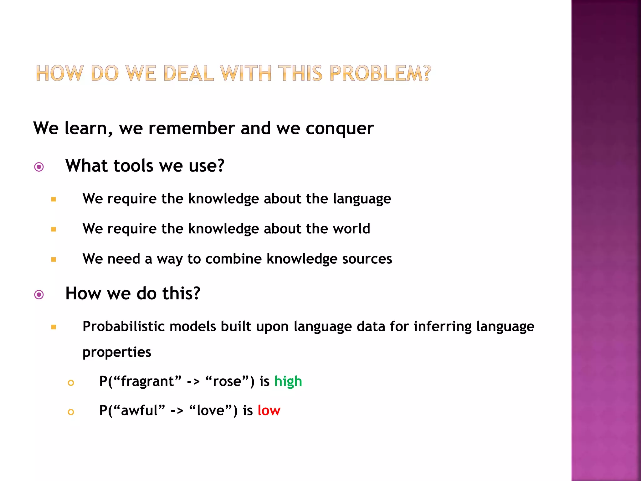 We learn, we remember and we conquer
 What tools we use?
 We require the knowledge about the language
 We require the knowledge about the world
 We need a way to combine knowledge sources
 How we do this?
 Probabilistic models built upon language data for inferring language
properties
 P(“fragrant” -> “rose”) is high
 P(“awful” -> “love”) is low
 