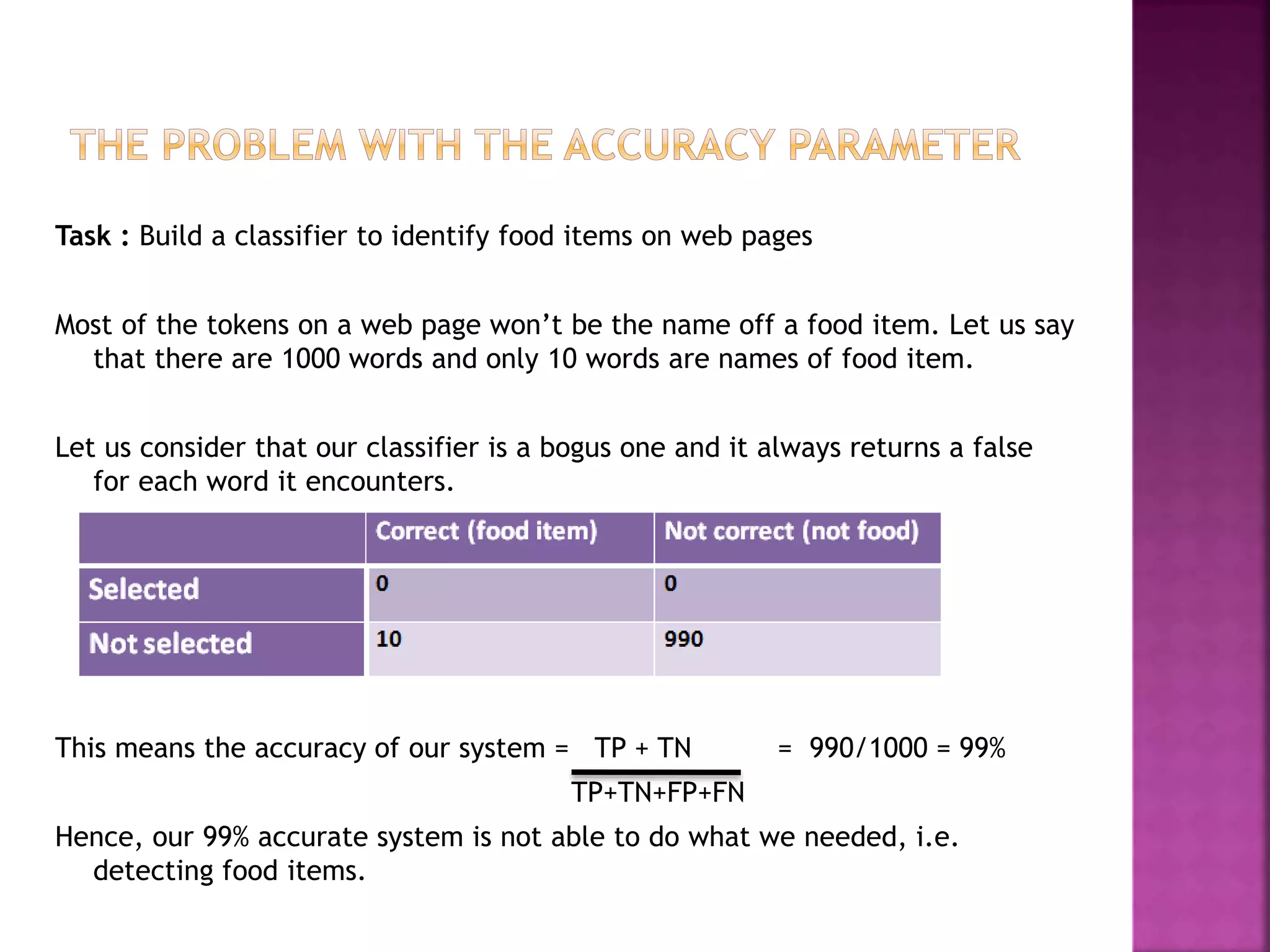 Task : Build a classifier to identify food items on web pages
Most of the tokens on a web page won’t be the name off a food item. Let us say
that there are 1000 words and only 10 words are names of food item.
Let us consider that our classifier is a bogus one and it always returns a false
for each word it encounters.
This means the accuracy of our system = TP + TN = 990/1000 = 99%
TP+TN+FP+FN
Hence, our 99% accurate system is not able to do what we needed, i.e.
detecting food items.
 