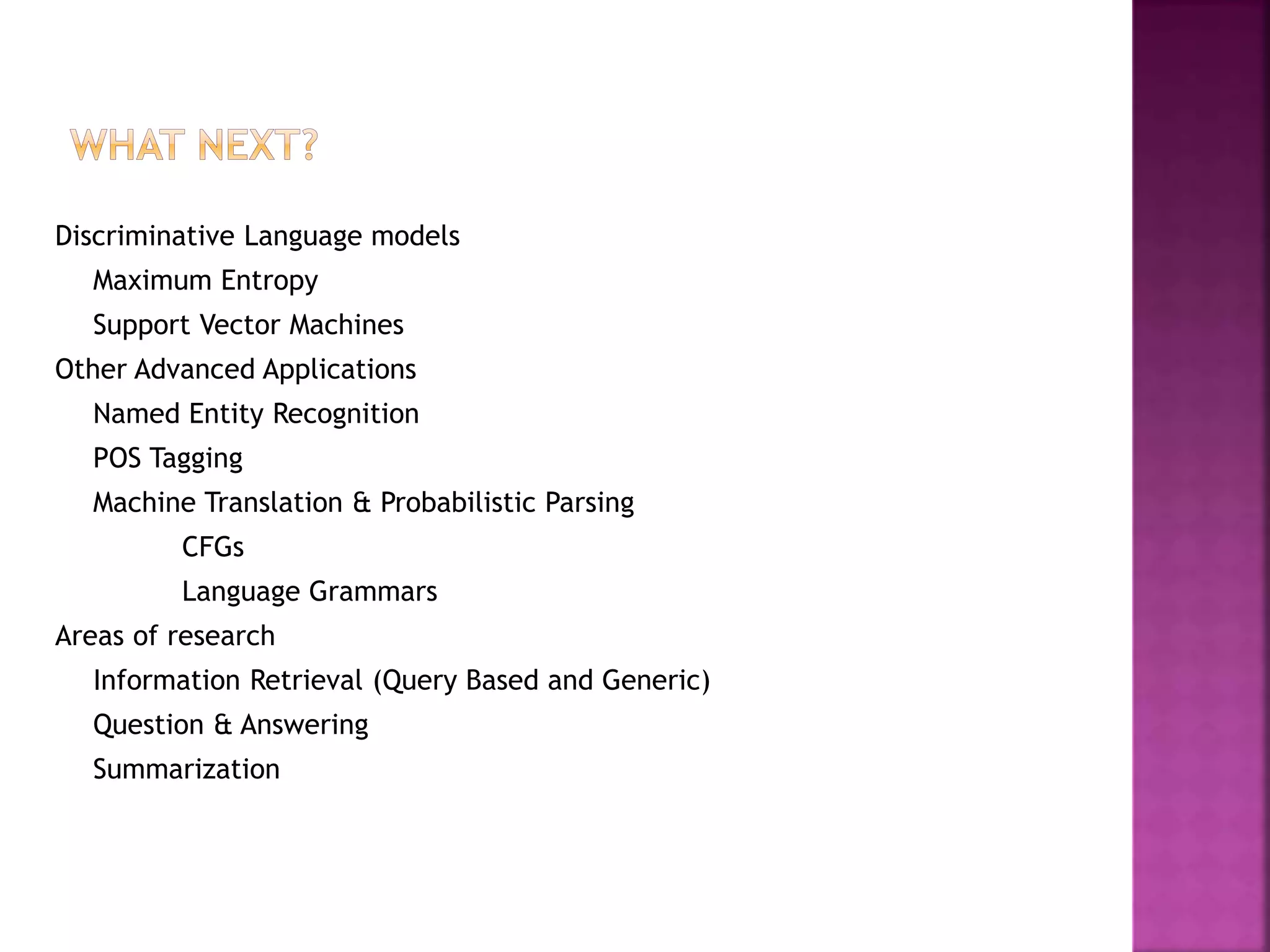 Discriminative Language models
Maximum Entropy
Support Vector Machines
Other Advanced Applications
Named Entity Recognition
POS Tagging
Machine Translation & Probabilistic Parsing
CFGs
Language Grammars
Areas of research
Information Retrieval (Query Based and Generic)
Question & Answering
Summarization
 