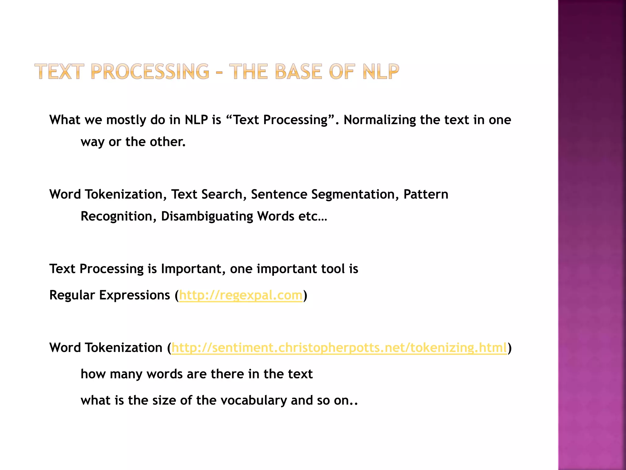 What we mostly do in NLP is “Text Processing”. Normalizing the text in one
way or the other.
Word Tokenization, Text Search, Sentence Segmentation, Pattern
Recognition, Disambiguating Words etc…
Text Processing is Important, one important tool is
Regular Expressions (http://regexpal.com)
Word Tokenization (http://sentiment.christopherpotts.net/tokenizing.html)
how many words are there in the text
what is the size of the vocabulary and so on..
 