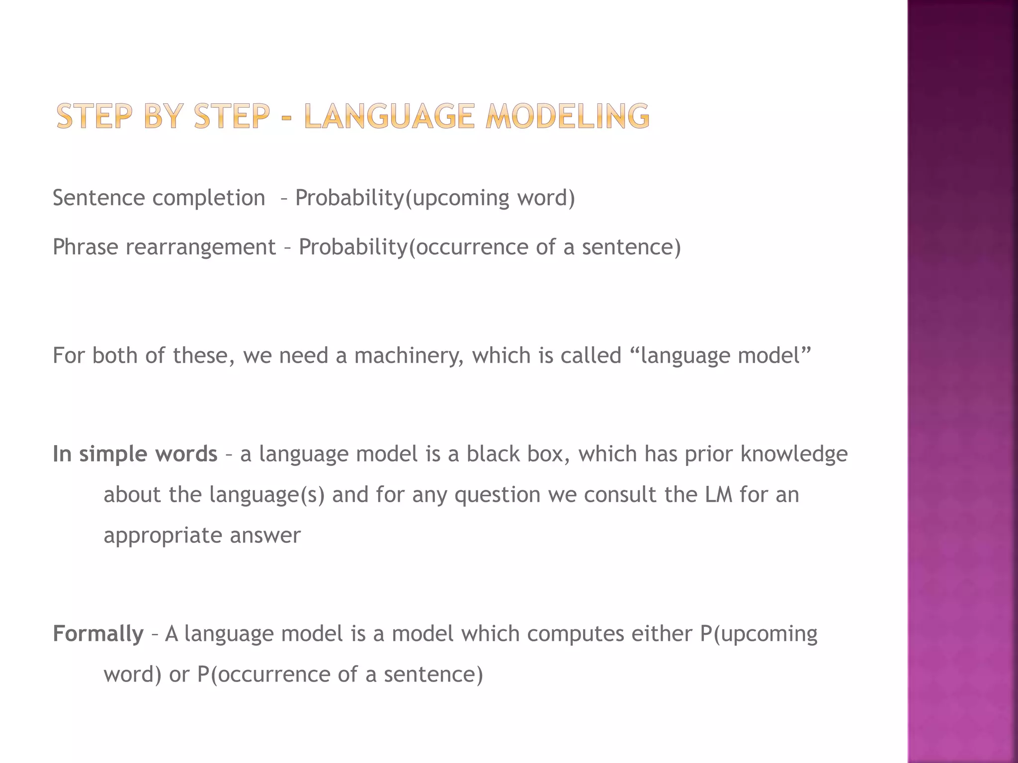 Sentence completion – Probability(upcoming word)
Phrase rearrangement – Probability(occurrence of a sentence)
For both of these, we need a machinery, which is called “language model”
In simple words – a language model is a black box, which has prior knowledge
about the language(s) and for any question we consult the LM for an
appropriate answer
Formally – A language model is a model which computes either P(upcoming
word) or P(occurrence of a sentence)
 
