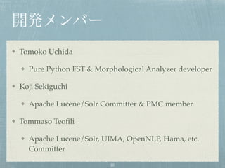 開発メンバー
Tomoko Uchida
Pure Python FST & Morphological Analyzer developer
Koji Sekiguchi
Apache Lucene/Solr Committer & PMC member
Tommaso Teoﬁli
Apache Lucene/Solr, UIMA, OpenNLP, Hama, etc.
Committer
10
 
