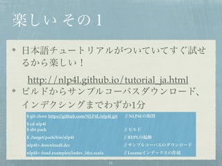 楽しい その１
日本語チュートリアルがついていてすぐ試せ
るから楽しい！
http://nlp4l.github.io/tutorial_ja.html
ビルドからサンプルコーパスダウンロード、
インデクシングまでわずか1分
$ git clone https://github.com/NLP4L/nlp4l.git // NLP4Lの取得
$ cd nlp4l
$ sbt pack // ビルド
$ ./target/pack/bin/nlp4l // REPLの起動
nlp4l> downloadLdcc // サンプルコーパスのダウンロード
nlp4l> :load examples/index_ldcc.scala // Luceneインデックスの作成
11
 