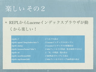 楽しい その２
REPLからLuceneインデックスブラウザが動
くから楽しい！
nlp4l> :? // ヘルプの表示
nlp4l> open(“/tmp/index-ldcc”) // Luceneインデックスのオープン
nlp4l> status // Luceneインデックスの状態表示
nlp4l> browseTerms(“title”) // titleフィールドの単語一覧を取得する宣言
nlp4l> nt // 「次」の単語一覧の表示
nlp4l> nextTerms(500) // 500単語スキップして表示
nlp4l> topTerms(100) // titleフィールドのトップ100単語の表示
12
 