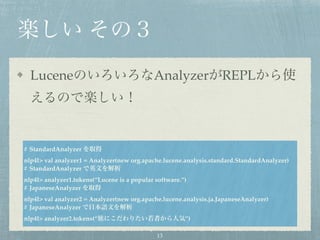 楽しい その３
LuceneのいろいろなAnalyzerがREPLから使
えるので楽しい！
# StandardAnalyzer を取得
nlp4l> val analyzer1 = Analyzer(new org.apache.lucene.analysis.standard.StandardAnalyzer)
# StandardAnalyzer で英文を解析
nlp4l> analyzer1.tokens(“Lucene is a popular software.”)
# JapaneseAnalyzer を取得
nlp4l> val analyzer2 = Analyzer(new org.apache.lucene.analysis.ja.JapaneseAnalyzer)
# JapaneseAnalyzer で日本語文を解析
nlp4l> analyzer2.tokens(“旅にこだわりたい若者から人気”)
13
 