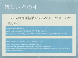 楽しい その４
Luceneの処理結果をScalaで加工できるので
楽しい！
# 名詞のみterm要素を表示
nlp4l> analyzer2.tokens(“旅にこだわりたい若者から人気").
ﬁlter(_.getOrElse("partOfSpeech",null).startsWith("名詞")).map(_.getOrElse("term",null))
# 簡単ファセット（カテゴリごとの文書数をカウント）
nlp4l> val searcher = ISearcher(“/tmp/index-ldcc”)
nlp4l> searcher.search(rows=10000).map(_.getValue("cat").get(0)).
foldLeft(scala.collection.mutable.Map.empty[String, Int]){(m,c) => m += (c -> (m.getOrElse(c,
0)+1))}.foreach(println(_))
14
 