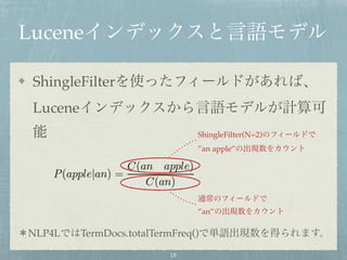 Luceneインデックスと言語モデル
ShingleFilterを使ったフィールドがあれば、
Luceneインデックスから言語モデルが計算可
能
＊NLP4LではTermDocs.totalTermFreq()で単語出現数を得られます。
ShingleFilter(N=2)のフィールドで
”an apple”の出現数をカウント
通常のフィールドで
”an”の出現数をカウント
18
 