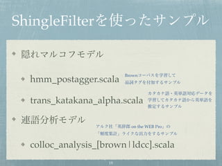 ShingleFilterを使ったサンプル
隠れマルコフモデル
hmm_postagger.scala
trans_katakana_alpha.scala
連語分析モデル
colloc_analysis_[brown|ldcc].scala
Brownコーパスを学習して
品詞タグを付加するサンプル
カタカナ語・英単語対応データを
学習してカタカナ語から英単語を
推定するサンプル
アルク社「英辞郎 on the WEB Pro」の
「頻度集計」ライクな出力をするサンプル
19
 
