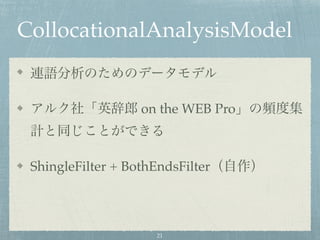 CollocationalAnalysisModel
連語分析のためのデータモデル
アルク社「英辞郎 on the WEB Pro」の頻度集
計と同じことができる
ShingleFilter + BothEndsFilter（自作）
21
 