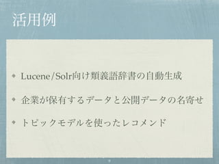 活用例
Lucene/Solr向け類義語辞書の自動生成
企業が保有するデータと公開データの名寄せ
トピックモデルを使ったレコメンド
9
 