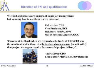 Direction of PM and qualifications

        ‘Method and process are important in project management,
        but knowing how to use them is even more so’.

                                          Bob Assirati CBE
                                          Vice President, BCS
                                          Honorary Fellow, APM
                                          Major Projects Director, OGC

        ‘Consistent feedback when we released early drafts of PRINCE2 was
        the need to describe those vital behavioural competences (or soft skills)
        that project managers require for successful project delivery’.

                                          Andy Murray CDir
                                          Lead author PRINCE2 (2009 Refresh)


© Peter Parkes 2013                         10                            www.NLP4PM.com
 
