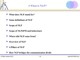 4 What is NLP?


         What does NLP stand for?

         Some definitions of NLP

         Scope of NLP

         Scope of NLP4PM and behaviours

         Where did NLP come from?

         Overview of NLP

         4 Pillars of NLP

         How NLP bridges the communication divide
© Peter Parkes 2013                   19             www.NLP4PM.com
 
