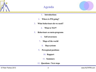 Agenda

                                 1.     Introductions

                           2.     Where is PM going?

                      3.   What behaviours do we need?

                                 4.     What is NLP?

                      5.   Behaviours as meta-programs

                                 6.    Self awareness

                            7.        Maps of the world

                                  8.     Rep systems

                           9.     Perceptual positions

                                       10. Rapport

                                      11. Summary

                           12. Questions / Next steps

© Peter Parkes 2013                        2              www.NLP4PM.com
 