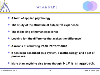 What is NLP ?


         A form of applied psychology

         The study of the structure of subjective experience

         The modelling of human excellence

         Looking for ‘the difference that makes the difference’

         A means of achieving Peak Performance

         It has been described as a system, a methodology, and a set of
          processes.

         More than anything else to me though, NLP is an approach.

© Peter Parkes 2013                    21                          www.NLP4PM.com
 