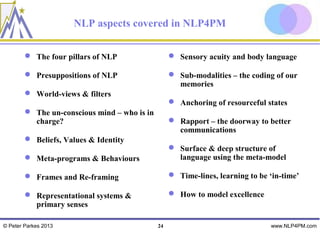 NLP aspects covered in NLP4PM

         The four pillars of NLP                   Sensory acuity and body language

         Presuppositions of NLP                    Sub-modalities – the coding of our
                                                     memories
         World-views & filters
                                                    Anchoring of resourceful states
         The un-conscious mind – who is in
          charge?                                   Rapport – the doorway to better
                                                     communications
         Beliefs, Values & Identity
                                                    Surface & deep structure of
         Meta-programs & Behaviours                 language using the meta-model

         Frames and Re-framing                     Time-lines, learning to be ‘in-time’

         Representational systems &                How to model excellence
          primary senses

© Peter Parkes 2013                           24                                www.NLP4PM.com
 