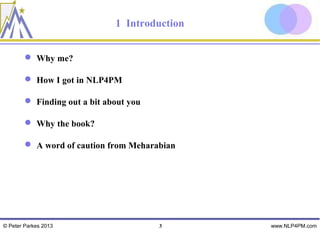 1 Introduction


         Why me?

         How I got in NLP4PM

         Finding out a bit about you

         Why the book?

         A word of caution from Meharabian




© Peter Parkes 2013                     3      www.NLP4PM.com
 