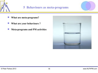 5 Behaviours as meta-programs

         What are meta-programs?

         What are your behaviours ?

         Meta-programs and PM activities




© Peter Parkes 2013                         32        www.NLP4PM.com
 
